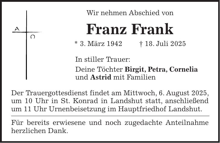 Wir nehmen Abschied von Franz Frank * 3. März 1942 + 18. Juli 2025 In stiller Trauer: Deine Töchter Birgit, Petra, Cornelia und Astrid mit Familien Der Trauergottesdienst findet am Mittwoch, 6. August 2025, um 10 Uhr in St. Konrad in Landshut statt, anschließend um 11 Uhr Urnenbeisetzung im Hauptfriedhof Landshut. Für bereits erwiesene und noch zugedachte Anteilnahme herzlichen Dank.