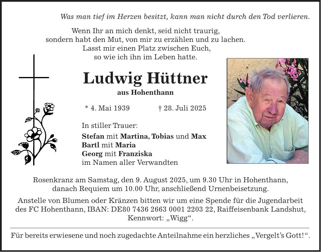 Was man tief im Herzen besitzt, kann man nicht durch den Tod verlieren. Wenn Ihr an mich denkt, seid nicht traurig, sondern habt den Mut, von mir zu erzählen und zu lachen. Lasst mir einen Platz zwischen Euch, so wie ich ihn im Leben hatte. Ludwig Hüttner aus Hohenthann * 4. Mai 1939 + 28. Juli 2025 In stiller Trauer: Stefan mit Martina, Tobias und Max Bartl mit Maria Georg mit Franziska im Namen aller Verwandten Rosenkranz am Samstag, den 9. August 2025, um 9.30 Uhr in Hohenthann, danach Requiem um 10.00 Uhr, anschließend Urnenbeisetzung. Anstelle von Blumen oder Kränzen bitten wir um eine Spende für die Jugendarbeit des FC Hohenthann, IBAN: DE***, Raiffeisenbank Landshut, Kennwort: 'Wigg'. Für bereits erwiesene und noch zugedachte Anteilnahme ein herzliches 'Vergelt's Gott!'.