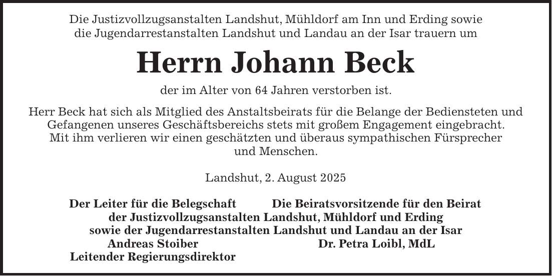 Die Justizvollzugsanstalten Landshut, Mühldorf am Inn und Erding sowie die Jugendarrestanstalten Landshut und Landau an der Isar trauern um Herrn Johann Beck der im Alter von 64 Jahren verstorben ist. Herr Beck hat sich als Mitglied des Anstaltsbeirats für die Belange der Bediensteten und Gefangenen unseres Geschäftsbereichs stets mit großem Engagement eingebracht. Mit ihm verlieren wir einen geschätzten und überaus sympathischen Fürsprecher und Menschen. Landshut, 2. August 2025 Der Leiter für die Belegschaft Die Beiratsvorsitzende für den Beirat der Justizvollzugsanstalten Landshut, Mühldorf und Erding sowie der Jugendarrestanstalten Landshut und Landau an der Isar Andreas Stoiber Dr. Petra Loibl, MdL Leitender Regierungsdirektor