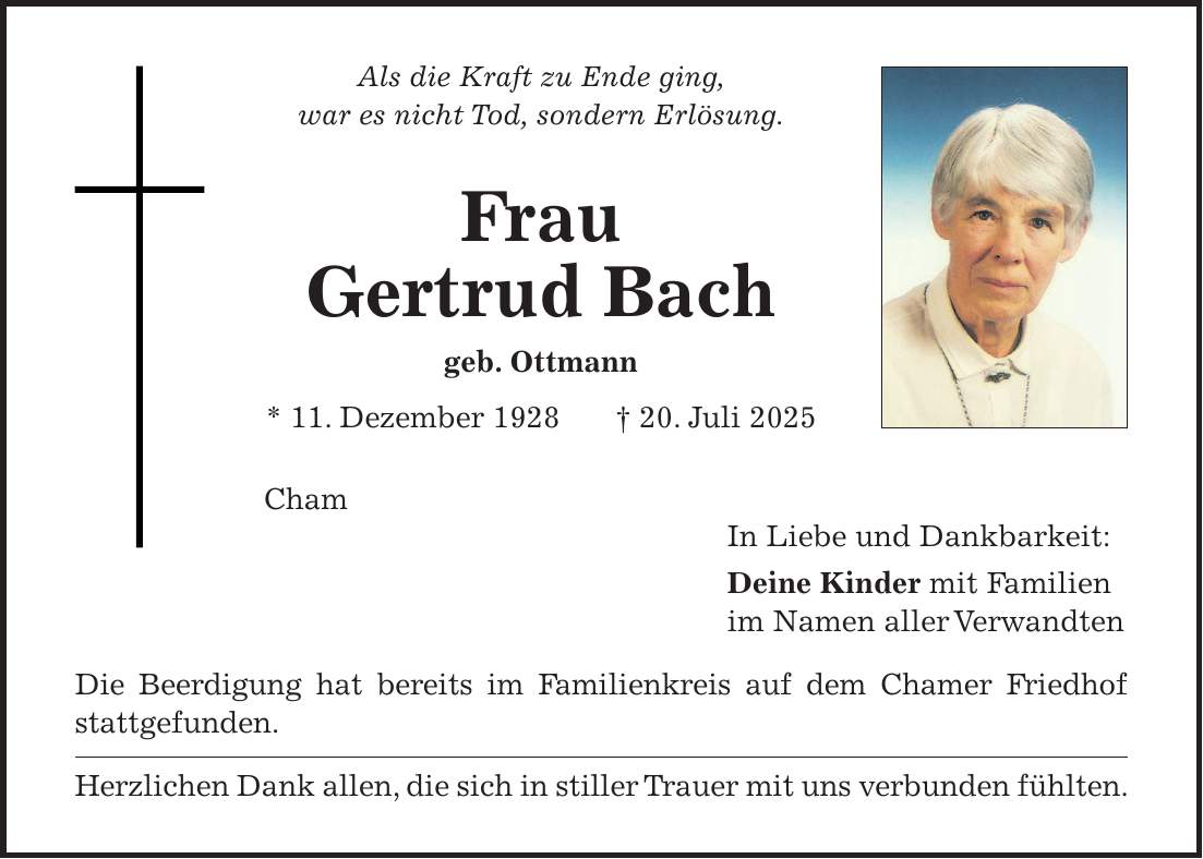 Als die Kraft zu Ende ging, war es nicht Tod, sondern Erlösung. Frau Gertrud Bach geb. Ottmann * 11. Dezember 1928 + 20. Juli 2025 Cham In Liebe und Dankbarkeit: Deine Kinder mit Familien im Namen aller Verwandten Die Beerdigung hat bereits im Familienkreis auf dem Chamer Friedhof stattgefunden. Herzlichen Dank allen, die sich in stiller Trauer mit uns verbunden fühlten. 