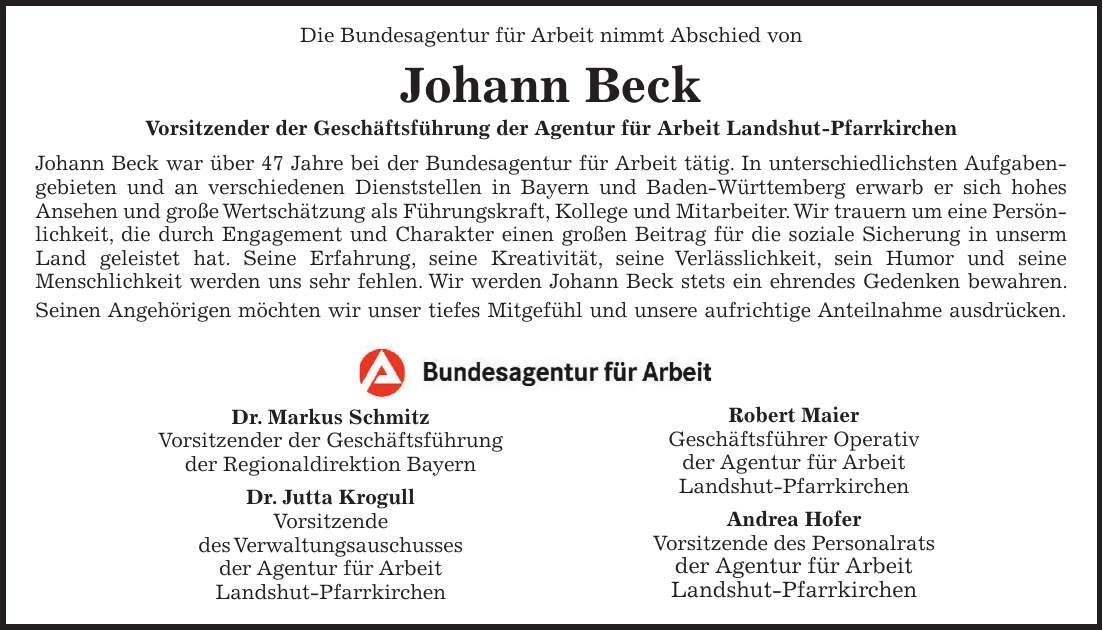  Die Bundesagentur für Arbeit nimmt Abschied von Johann Beck Vorsitzender der Geschäftsführung der Agentur für Arbeit Landshut-Pfarrkirchen Johann Beck war über 47 Jahre bei der Bundesagentur für Arbeit tätig. In unterschiedlichsten Aufgaben- gebieten und an verschiedenen Dienststellen in Bayern und Baden-Württemberg erwarb er sich hohes Ansehen und große Wertschätzung als Führungskraft, Kollege und Mitarbeiter. Wir trauern um eine Persön- lichkeit, die durch Engagement und Charakter einen großen Beitrag für die soziale Sicherung in unserm Land geleistet hat. Seine Erfahrung, seine Kreativität, seine Verlässlichkeit, sein Humor und seine Menschlichkeit werden uns sehr fehlen. Wir werden Johann Beck stets ein ehrendes Gedenken bewahren. Seinen Angehörigen möchten wir unser tiefes Mitgefühl und unsere aufrichtige Anteilnahme ausdrücken. Dr. Markus Schmitz Vorsitzender der Geschäftsführung der Regionaldirektion Bayern Dr. Jutta Krogull Vorsitzende des Verwaltungsauschusses der Agentur für Arbeit Landshut-Pfarrkirchen Robert Maier Geschäftsführer Operativ der Agentur für Arbeit Landshut-Pfarrkirchen Andrea Hofer Vorsitzende des Personalrats der Agentur für Arbeit Landshut-Pfarrkirchen