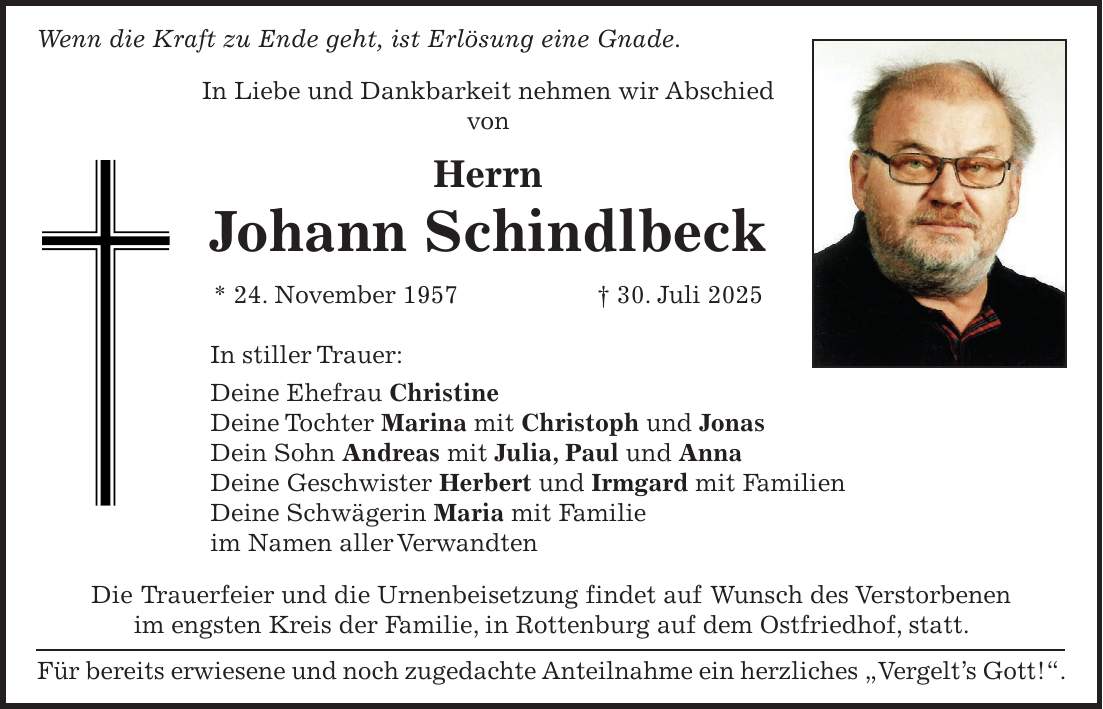 Wenn die Kraft zu Ende geht, ist Erlösung eine Gnade. In Liebe und Dankbarkeit nehmen wir Abschied von Herrn Johann Schindlbeck * 24. November 1957 + 30. Juli 2025 In stiller Trauer: Deine Ehefrau Christine Deine Tochter Marina mit Christoph und Jonas Dein Sohn Andreas mit Julia, Paul und Anna Deine Geschwister Herbert und Irmgard mit Familien Deine Schwägerin Maria mit Familie im Namen aller Verwandten Die Trauerfeier und die Urnenbeisetzung findet auf Wunsch des Verstorbenen im engsten Kreis der Familie, in Rottenburg auf dem Ostfriedhof, statt. Für bereits erwiesene und noch zugedachte Anteilnahme ein herzliches 'Vergelt's Gott!'.