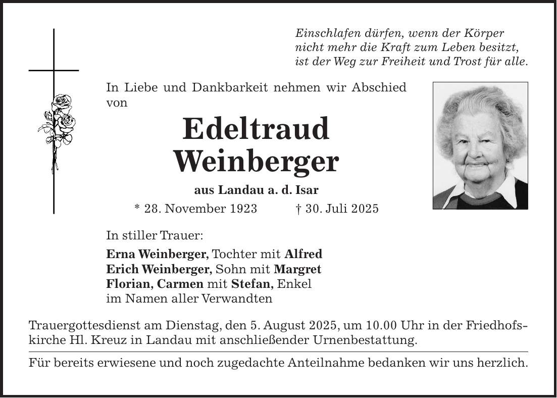 Einschlafen dürfen, wenn der Körper nicht mehr die Kraft zum Leben besitzt, ist der Weg zur Freiheit und Trost für alle. In Liebe und Dankbarkeit nehmen wir Abschied von Edeltraud Weinberger aus Landau a. d. Isar * 28. November 1923 + 30. Juli 2025 In stiller Trauer: Erna Weinberger, Tochter mit Alfred Erich Weinberger, Sohn mit Margret Florian, Carmen mit Stefan, Enkel im Namen aller Verwandten Trauergottesdienst am Dienstag, den 5. August 2025, um 10.00 Uhr in der Friedhofskirche Hl. Kreuz in Landau mit anschließender Urnenbestattung. Für bereits erwiesene und noch zugedachte Anteilnahme bedanken wir uns herzlich.