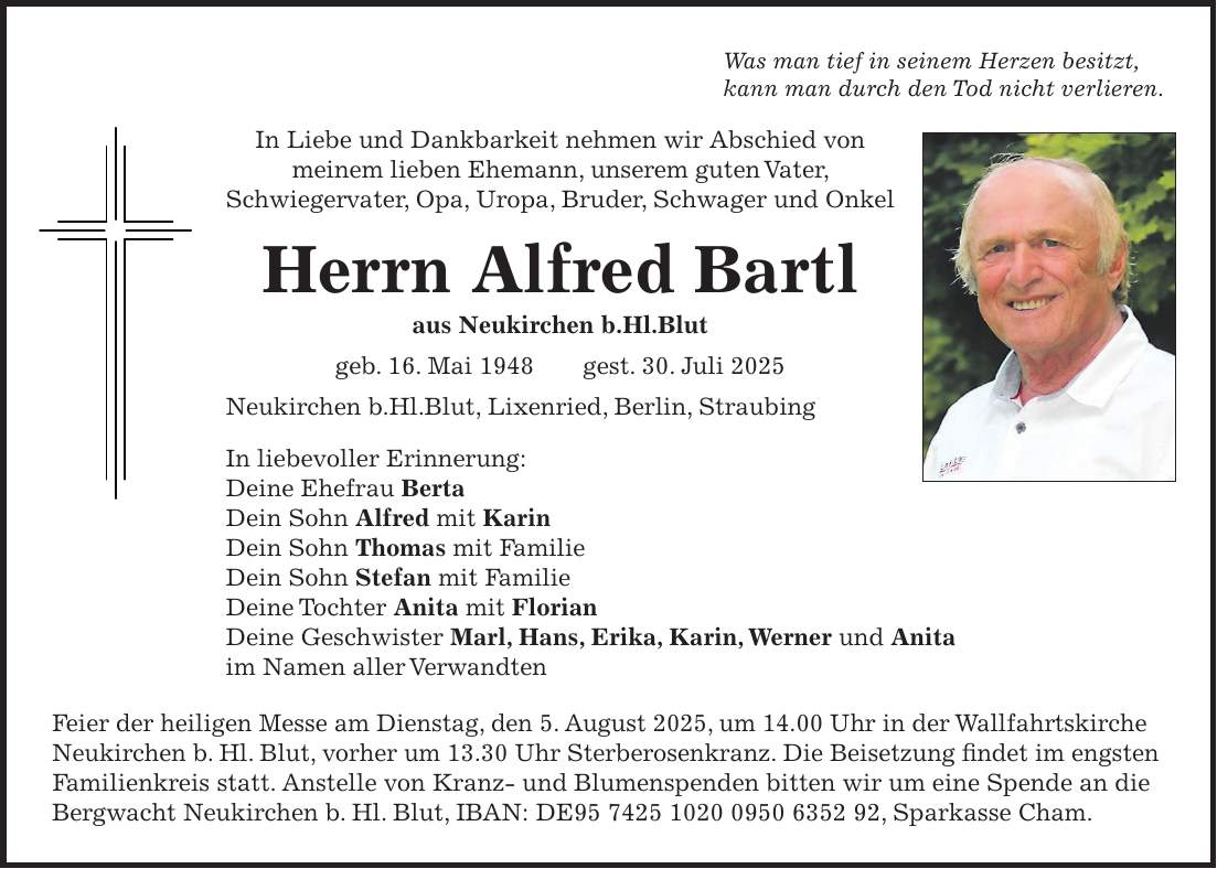 Was man tief in seinem Herzen besitzt, kann man durch den Tod nicht verlieren. In Liebe und Dankbarkeit nehmen wir Abschied von meinem lieben Ehemann, unserem guten Vater, Schwiegervater, Opa, Uropa, Bruder, Schwager und Onkel Herrn Alfred Bartl aus Neukirchen b.Hl.Blut geb. 16. Mai 1948 gest. 30. Juli 2025 Neukirchen b.Hl.Blut, Lixenried, Berlin, Straubing In liebevoller Erinnerung: Deine Ehefrau Berta Dein Sohn Alfred mit Karin Dein Sohn Thomas mit Familie Dein Sohn Stefan mit Familie Deine Tochter Anita mit Florian Deine Geschwister Marl, Hans, Erika, Karin, Werner und Anita im Namen aller Verwandten Feier der heiligen Messe am Dienstag, den 5. August 2025, um 14.00 Uhr in der Wallfahrtskirche Neukirchen b. Hl. Blut, vorher um 13.30 Uhr Sterberosenkranz. Die Beisetzung findet im engsten Familienkreis statt. Anstelle von Kranz- und Blumenspenden bitten wir um eine Spende an die Bergwacht Neukirchen b. Hl. Blut, IBAN: DE***, Sparkasse Cham.