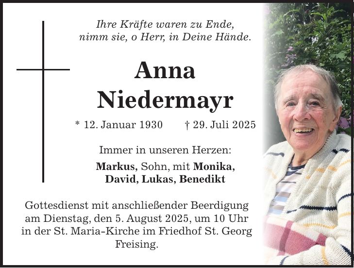 Ihre Kräfte waren zu Ende, nimm sie, o Herr, in Deine Hände. Anna Niedermayr * 12. Januar 1930 + 29. Juli 2025 Immer in unseren Herzen: Markus, Sohn, mit Monika, David, Lukas, Benedikt Gottesdienst mit anschließender Beerdigung am Dienstag, den 5. August 2025, um 10 Uhr in der St. Maria-Kirche im Friedhof St. Georg Freising.