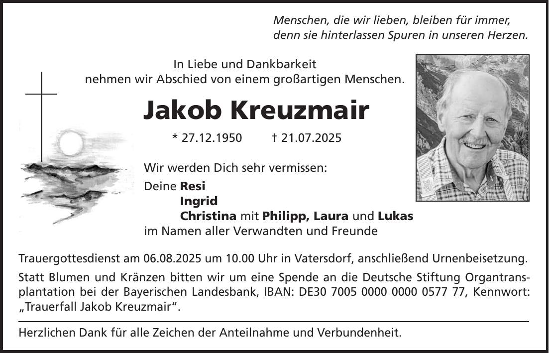 Menschen, die wir lieben, bleiben für immer, denn sie hinterlassen Spuren in unseren Herzen. In Liebe und Dankbarkeit nehmen wir Abschied von einem großartigen Menschen. Jakob Kreuzmair * 27.12.1950 + 21.07.2025 Wir werden Dich sehr vermissen: Deine Resi Ingrid Christina mit Philipp, Laura und Lukas im Namen aller Verwandten und Freunde Trauergottesdienst am 06.08.2025 um 10.00 Uhr in Vatersdorf, anschließend Urnenbeisetzung. Statt Blumen und Kränzen bitten wir um eine Spende an die Deutsche Stiftung Organtransplantation bei der Bayerischen Landesbank, IBAN: DE***, Kennwort: 'Trauerfall Jakob Kreuzmair'. Herzlichen Dank für alle Zeichen der Anteilnahme und Verbundenheit.