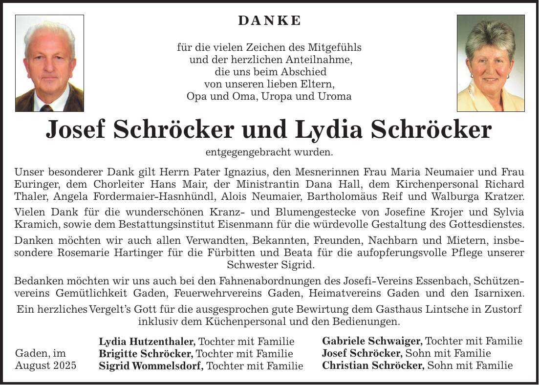 DANKE für die vielen Zeichen des Mitgefühls und der herzlichen Anteilnahme, die uns beim Abschied von unseren lieben Eltern, Opa und Oma, Uropa und Uroma Josef Schröcker und Lydia Schröcker entgegengebracht wurden. Unser besonderer Dank gilt Herrn Pater Ignazius, den Mesnerinnen Frau Maria Neumaier und Frau Euringer, dem Chorleiter Hans Mair, der Ministrantin Dana Hall, dem Kirchenpersonal Richard Thaler, Angela Fordermaier-Hasnhündl, Alois Neumaier, Bartholomäus Reif und Walburga Kratzer. Vielen Dank für die wunderschönen Kranz- und Blumengestecke von Josefine Krojer und Sylvia Kramich, sowie dem Bestattungsinstitut Eisenmann für die würdevolle Gestaltung des Gottesdienstes. Danken möchten wir auch allen Verwandten, Bekannten, Freunden, Nachbarn und Mietern, insbesondere Rosemarie Hartinger für die Fürbitten und Beata für die aufopferungsvolle Pflege unserer Schwester Sigrid. Bedanken möchten wir uns auch bei den Fahnenabordnungen des Josefi-Vereins Essenbach, Schützen- vereins Gemütlichkeit Gaden, Feuerwehrvereins Gaden, Heimatvereins Gaden und den Isarnixen. Ein herzliches Vergelt's Gott für die ausgesprochen gute Bewirtung dem Gasthaus Lintsche in Zustorf inklusiv dem Küchenpersonal und den Bedienungen. Lydia Hutzenthaler, Tochter mit Familie Brigitte Schröcker, Tochter mit Familie Sigrid Wommelsdorf, Tochter mit FamilieGabriele Schwaiger, Tochter mit Familie Josef Schröcker, Sohn mit Familie Christian Schröcker, Sohn mit FamilieGaden, im August 2025