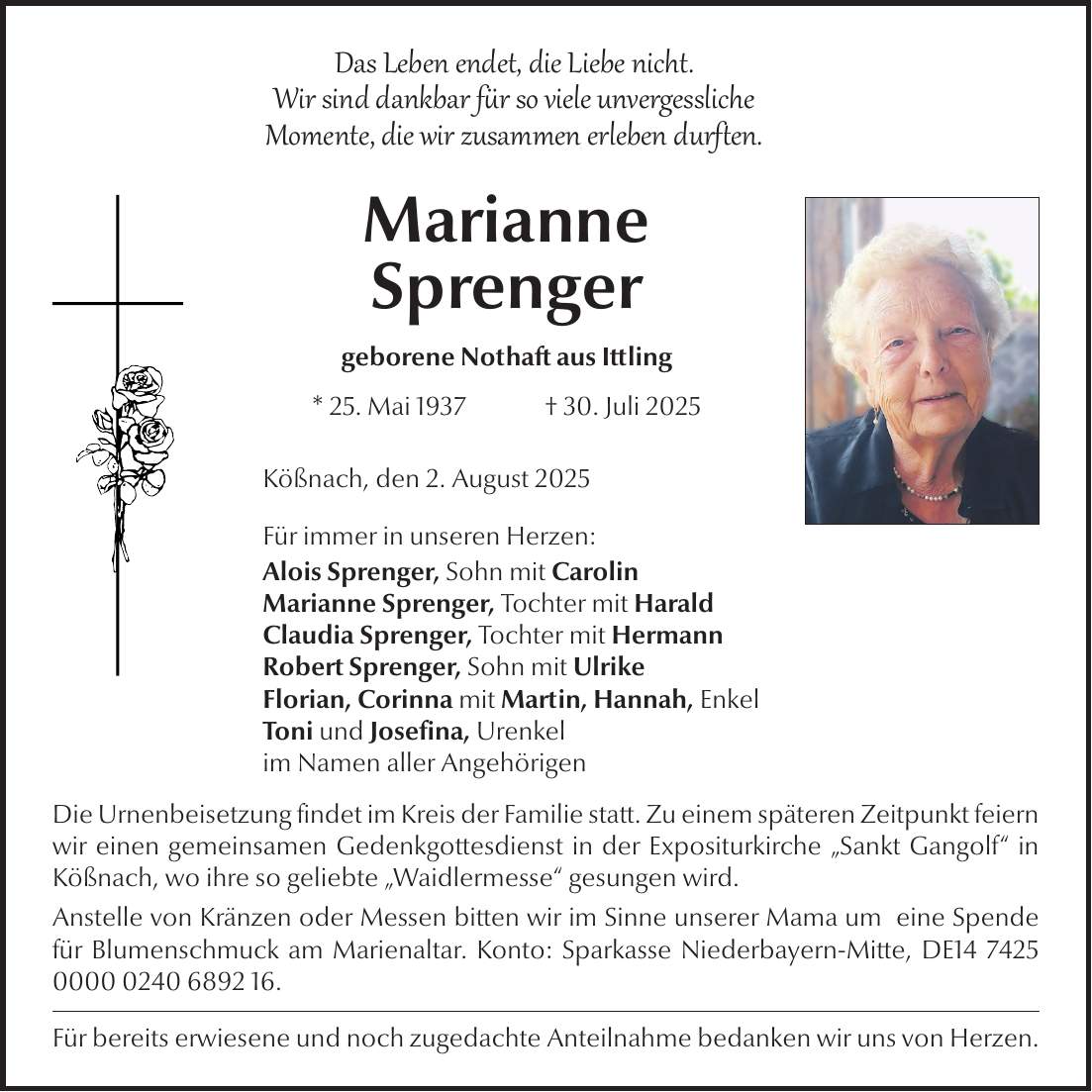 Das Leben endet, die Liebe nicht. Wir sind dankbar für so viele unvergessliche Momente, die wir zusammen erleben durften. Marianne Sprenger geborene Nothaft aus Ittling * 25. Mai 1937 + 30. Juli 2025 Kößnach, den 2. August 2025 Für immer in unseren Herzen: Alois Sprenger, Sohn mit Carolin Marianne Sprenger, Tochter mit Harald Claudia Sprenger, Tochter mit Hermann Robert Sprenger, Sohn mit Ulrike Florian, Corinna mit Martin, Hannah, Enkel Toni und Josefina, Urenkel im Namen aller Angehörigen Die Urnenbeisetzung findet im Kreis der Familie statt. Zu einem späteren Zeitpunkt feiern wir einen gemeinsamen Gedenkgottesdienst in der Expositurkirche 'Sankt Gangolf' in Kößnach, wo ihre so geliebte 'Waidlermesse' gesungen wird. Anstelle von Kränzen oder Messen bitten wir im Sinne unserer Mama um eine Spende für Blumenschmuck am Marienaltar. Konto: Sparkasse Niederbayern-Mitte, DE***. Für bereits erwiesene und noch zugedachte Anteilnahme bedanken wir uns von Herzen.