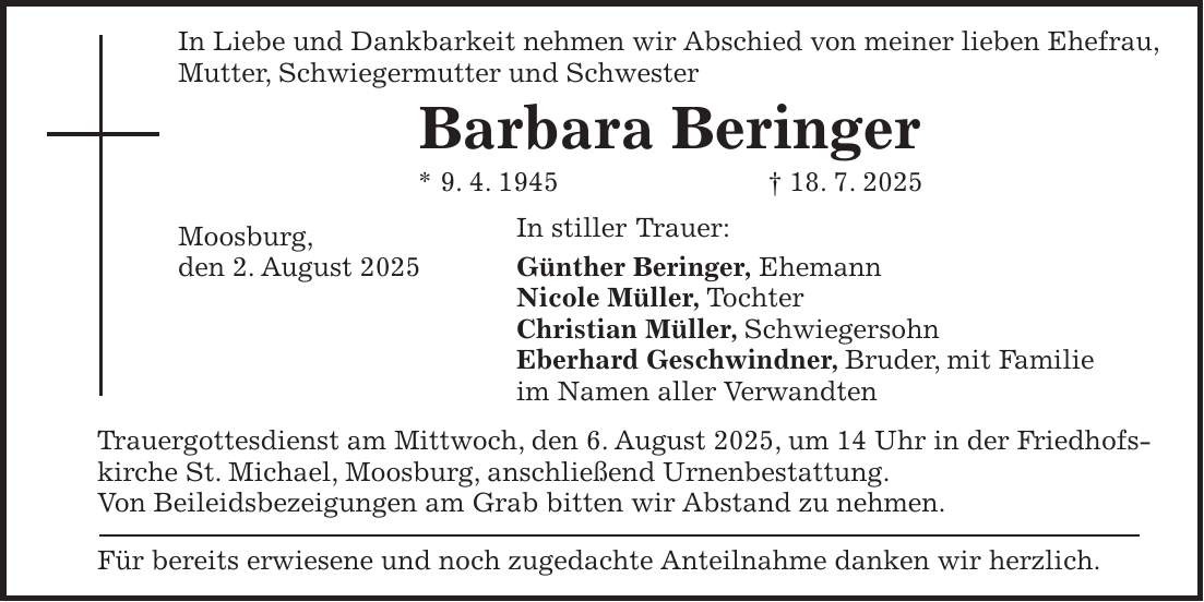 In Liebe und Dankbarkeit nehmen wir Abschied von meiner lieben Ehefrau, Mutter, Schwiegermutter und Schwester Barbara Beringer * 9. 4. 1945 + 18. 7. 2025 Moosburg, In stiller Trauer: den 2. August 2025 Günther Beringer, Ehemann Nicole Müller, Tochter Christian Müller, Schwiegersohn Eberhard Geschwindner, Bruder, mit Familie im Namen aller Verwandten Trauergottesdienst am Mittwoch, den 6. August 2025, um 14 Uhr in der Friedhofskirche St. Michael, Moosburg, anschließend Urnenbestattung. Von Beileidsbezeigungen am Grab bitten wir Abstand zu nehmen. Für bereits erwiesene und noch zugedachte Anteilnahme danken wir herzlich.