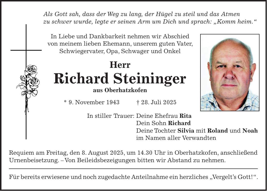 Als Gott sah, dass der Weg zu lang, der Hügel zu steil und das Atmen zu schwer wurde, legte er seinen Arm um Dich und sprach: 'Komm heim.' In Liebe und Dankbarkeit nehmen wir Abschied von meinem lieben Ehemann, unserem guten Vater, Schwiegervater, Opa, Schwager und Onkel Herr Richard Steininger aus Oberhatzkofen * 9. November 1943 + 28. Juli 2025 In stiller Trauer: Deine Ehefrau Rita Dein Sohn Richard Deine Tochter Silvia mit Roland und Noah im Namen aller Verwandten Requiem am Freitag, den 8. August 2025, um 14.30 Uhr in Oberhatzkofen, anschließend Urnenbeisetzung. - Von Beileidsbezeigungen bitten wir Abstand zu nehmen. Für bereits erwiesene und noch zugedachte Anteilnahme ein herzliches 'Vergelt's Gott!'.