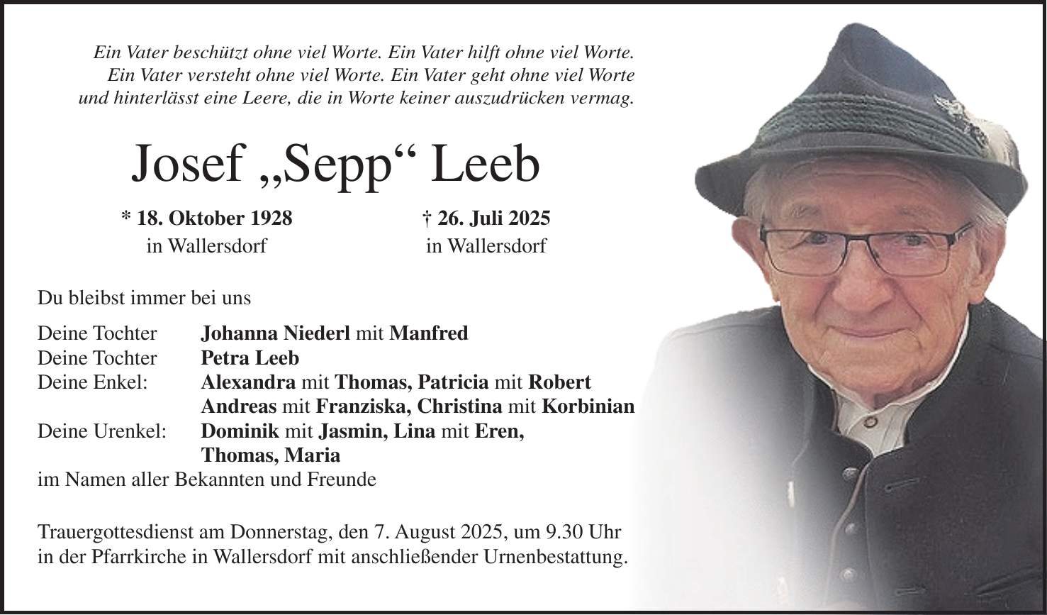 Ein Vater beschützt ohne viel Worte. Ein Vater hilft ohne viel Worte. Ein Vater versteht ohne viel Worte. Ein Vater geht ohne viel Worte und hinterlässt eine Leere, die in Worte keiner auszudrücken vermag. Josef 'Sepp' Leeb * 18. Oktober 1928 + 26. Juli 2025 in Wallersdorf in Wallersdorf Du bleibst immer bei uns Deine Tochter Johanna Niederl mit Manfred Deine Tochter Petra Leeb Deine Enkel: Alexandra mit Thomas, Patricia mit Robert Andreas mit Franziska, Christina mit Korbinian Deine Urenkel: Dominik mit Jasmin, Lina mit Eren, Thomas, Maria im Namen aller Bekannten und Freunde Trauergottesdienst am Donnerstag, den 7. August 2025, um 9.30 Uhr in der Pfarrkirche in Wallersdorf mit anschließender Urnenbestattung.