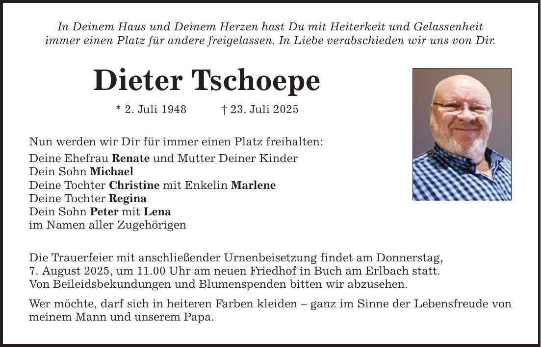 In Deinem Haus und Deinem Herzen hast Du mit Heiterkeit und Gelassenheit immer einen Platz für andere freigelassen. In Liebe verabschieden wir uns von Dir. Dieter Tschoepe * 2. Juli 1948 _ 23. Juli 2025 Nun werden wir Dir für immer einen Platz freihalten: Deine Ehefrau Renate und Mutter Deiner Kinder Dein Sohn Michael Deine Tochter Christine mit Enkelin Marlene Deine Tochter Regina Dein Sohn Peter mit Lena im Namen aller Zugehörigen Die Trauerfeier mit anschließender Urnenbeisetzung findet am Donnerstag, 7. August 2025, um 11.00 Uhr am neuen Friedhof in Buch am Erlbach statt. Von Beileidsbekundungen und Blumenspenden bitten wir abzusehen. Wer möchte, darf sich in heiteren Farben kleiden - ganz im Sinne der Lebensfreude von meinem Mann und unserem Papa.