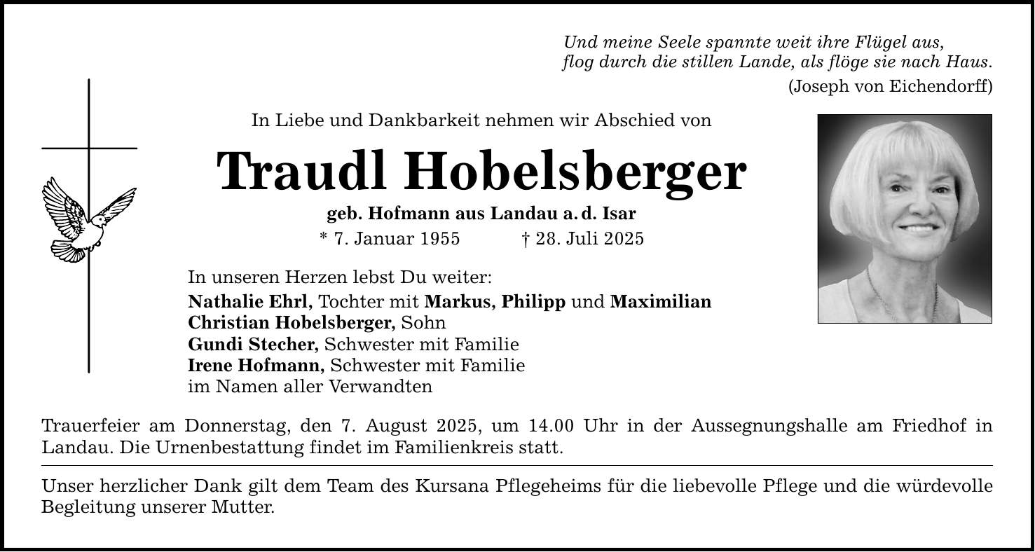 Und meine Seele spannte weit ihre Flügel aus, flog durch die stillen Lande, als flöge sie nach Haus. (Joseph von Eichendorff) In Liebe und Dankbarkeit nehmen wir Abschied von Traudl Hobelsberger geb. Hofmann aus Landau a. d. Isar * 7. Januar 1955 _ 28. Juli 2025 In unseren Herzen lebst Du weiter: Nathalie Ehrl, Tochter mit Markus, Philipp und Maximilian Christian Hobelsberger, Sohn Gundi Stecher, Schwester mit Familie Irene Hofmann, Schwester mit Familie im Namen aller Verwandten Trauerfeier am Donnerstag, den 7. August 2025, um 14.00 Uhr in der Aussegnungshalle am Friedhof in Landau. Die Urnenbestattung findet im Familienkreis statt. Unser herzlicher Dank gilt dem Team des Kursana Pflegeheims für die liebevolle Pflege und die würdevolle Begleitung unserer Mutter.