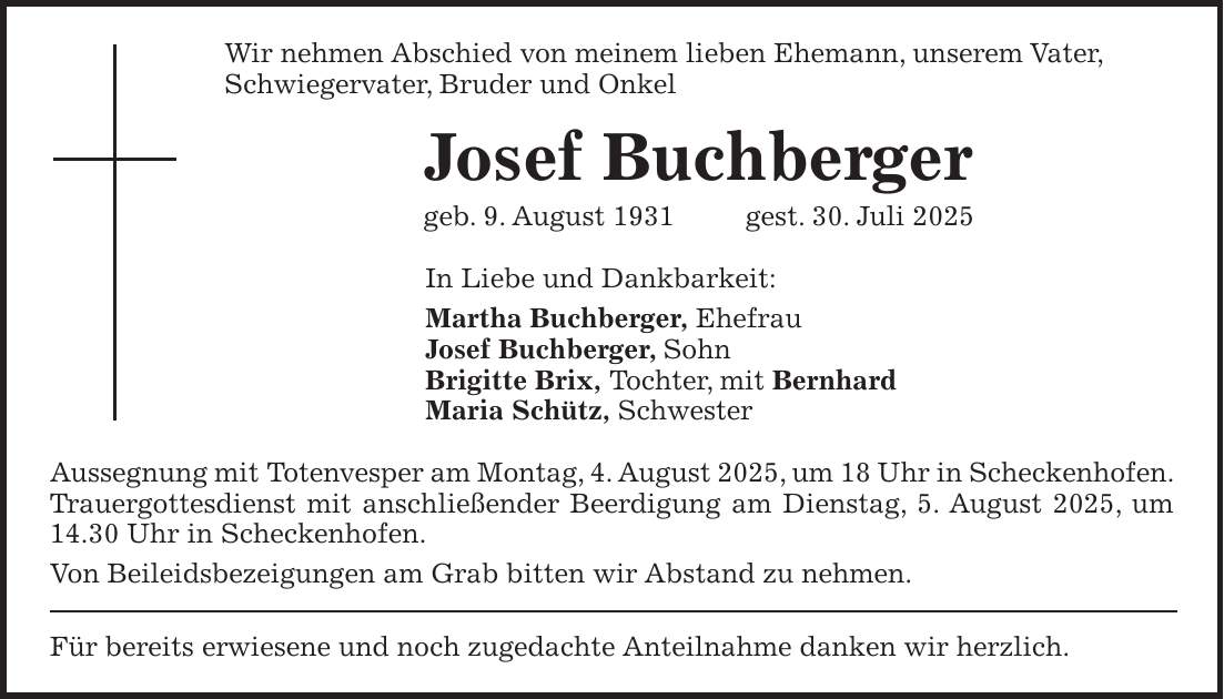 Wir nehmen Abschied von meinem lieben Ehemann, unserem Vater, Schwiegervater, Bruder und Onkel Josef Buchberger geb. 9. August 1931 gest. 30. Juli 2025 In Liebe und Dankbarkeit: Martha Buchberger, Ehefrau Josef Buchberger, Sohn Brigitte Brix, Tochter, mit Bernhard Maria Schütz, Schwester Aussegnung mit Totenvesper am Montag, 4. August 2025, um 18 Uhr in Scheckenhofen. Trauergottesdienst mit anschließender Beerdigung am Dienstag, 5. August 2025, um 14.30 Uhr in Scheckenhofen. Von Beileidsbezeigungen am Grab bitten wir Abstand zu nehmen. Für bereits erwiesene und noch zugedachte Anteilnahme danken wir herzlich.
