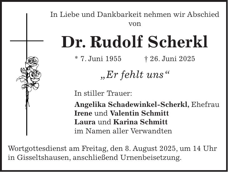 In Liebe und Dankbarkeit nehmen wir Abschied von Dr. Rudolf Scherkl * 7. Juni 1955 + 26. Juni 2025 'Er fehlt uns' In stiller Trauer: Angelika Schadewinkel-Scherkl, Ehefrau Irene und Valentin Schmitt Laura und Karina Schmitt im Namen aller Verwandten Wortgottesdienst am Freitag, den 8. August 2025, um 14 Uhr in Gisseltshausen, anschließend Urnenbeisetzung.