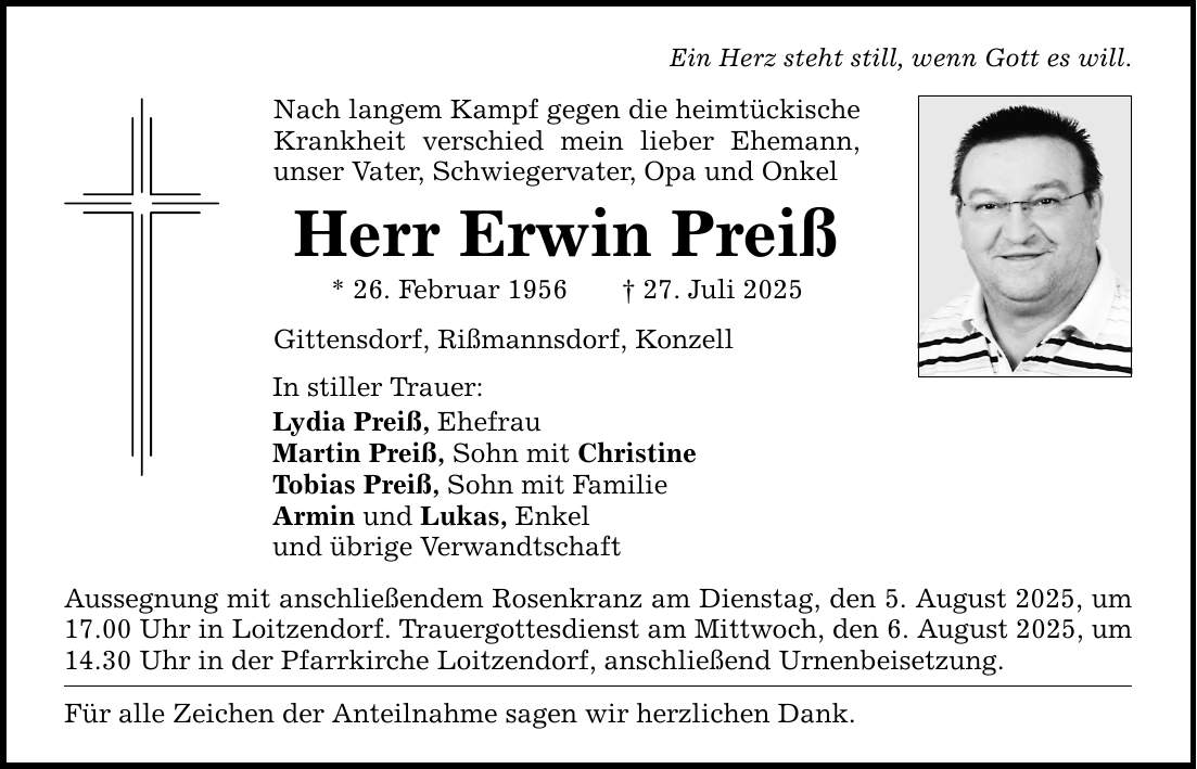 Ein Herz steht still, wenn Gott es will. Nach langem Kampf gegen die heimtückische Krankheit verschied mein lieber Ehemann, unser Vater, Schwiegervater, Opa und Onkel Herr Erwin Preiß * 26. Februar 1956 _ 27. Juli 2025 Gittensdorf, Rißmannsdorf, Konzell In stiller Trauer: Lydia Preiß, Ehefrau Martin Preiß, Sohn mit Christine Tobias Preiß, Sohn mit Familie Armin und Lukas, Enkel und übrige Verwandtschaft Aussegnung mit anschließendem Rosenkranz am Dienstag, den 5. August 2025, um 17.00 Uhr in Loitzendorf. Trauergottesdienst am Mittwoch, den 6. August 2025, um 14.30 Uhr in der Pfarrkirche Loitzendorf, anschließend Urnenbeisetzung. Für alle Zeichen der Anteilnahme sagen wir herzlichen Dank.