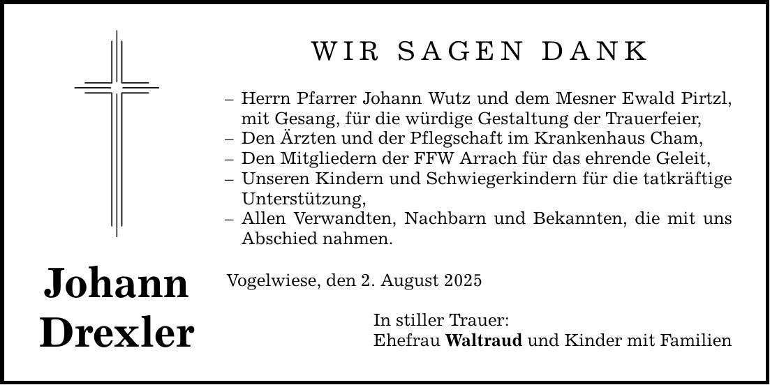 Johann Drexler WIR SAGEN DANK - Herrn Pfarrer Johann Wutz und dem Mesner Ewald Pirtzl, mit Gesang, für die würdige Gestaltung der Trauerfeier, - Den Ärzten und der Pflegschaft im Krankenhaus Cham, - Den Mitgliedern der FFW Arrach für das ehrende Geleit, - Unseren Kindern und Schwiegerkindern für die tatkräftige Unterstützung, - Allen Verwandten, Nachbarn und Bekannten, die mit uns Abschied nahmen. Vogelwiese, den 2. August 2025 In stiller Trauer: Ehefrau Waltraud und Kinder mit Familien