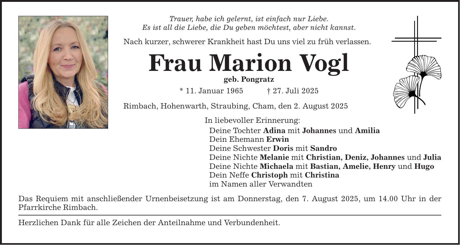 Trauer, habe ich gelernt, ist einfach nur Liebe.Es ist all die Liebe, die Du geben möchtest, aber nicht kannst.Nach kurzer, schwerer Krankheit hast Du uns viel zu früh verlassen.Frau Marion Voglgeb. Pongratz* 11. Januar 1965 _ 27. Juli 2025Rimbach, Hohenwarth, Straubing, Cham, den 2. August 2025In liebevoller Erinnerung:Deine Tochter Adina mit Johannes und AmiliaDein Ehemann ErwinDeine Schwester Doris mit SandroDeine Nichte Melanie mit Christian, Deniz, Johannes und JuliaDeine Nichte Michaela mit Bastian, Amelie, Henry und HugoDein Neffe Christoph mit Christinaim Namen aller VerwandtenDas Requiem mit anschließender Urnenbeisetzung ist am Donnerstag, den 7. August 2025, um 14.00 Uhr in der Pfarrkirche Rimbach.Herzlichen Dank für alle Zeichen der Anteilnahme und Verbundenheit.