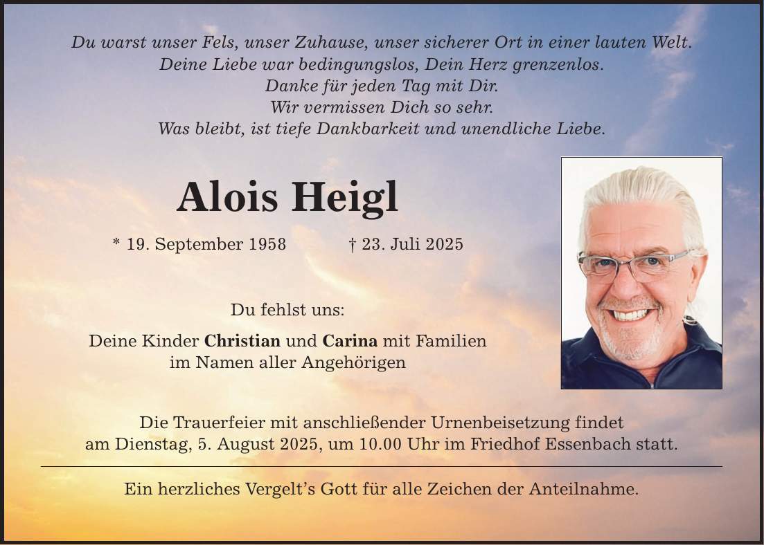 Du warst unser Fels, unser Zuhause, unser sicherer Ort in einer lauten Welt. Deine Liebe war bedingungslos, Dein Herz grenzenlos. Danke für jeden Tag mit Dir. Wir vermissen Dich so sehr. Was bleibt, ist tiefe Dankbarkeit und unendliche Liebe. Alois Heigl * 19. September 1958 _ 23. Juli 2025 Du fehlst uns: Deine Kinder Christian und Carina mit Familien im Namen aller Angehörigen Die Trauerfeier mit anschließender Urnenbeisetzung findet am Dienstag, 5. August 2025, um 10.00 Uhr im Friedhof Essenbach statt. Ein herzliches Vergelt's Gott für alle Zeichen der Anteilnahme.