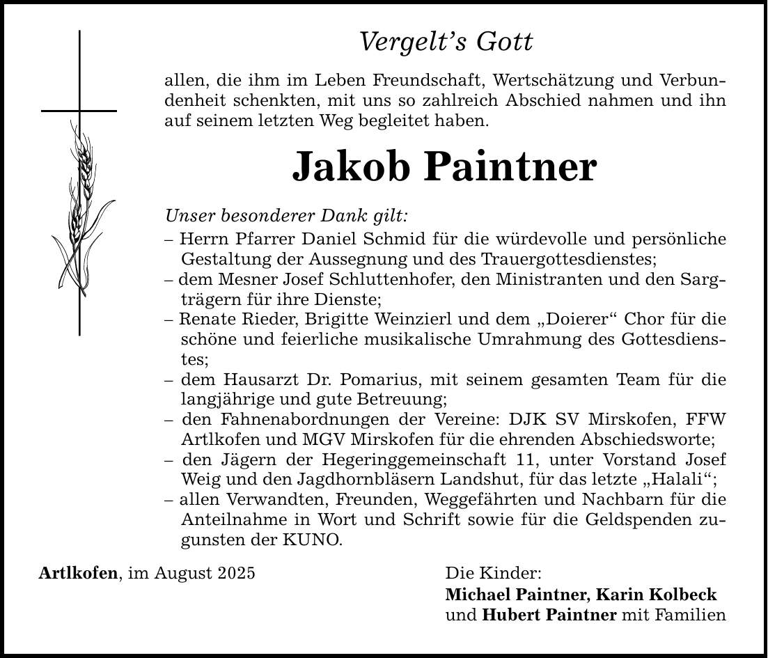Vergelt's Gott allen, die ihm im Leben Freundschaft, Wertschätzung und Verbundenheit schenkten, mit uns so zahlreich Abschied nahmen und ihn auf seinem letzten Weg begleitet haben. Jakob Paintner Unser besonderer Dank gilt: - Herrn Pfarrer Daniel Schmid für die würdevolle und persönliche Gestaltung der Aussegnung und des Trauergottesdienstes; - dem Mesner Josef Schluttenhofer, den Ministranten und den Sargträgern für ihre Dienste; - Renate Rieder, Brigitte Weinzierl und dem 