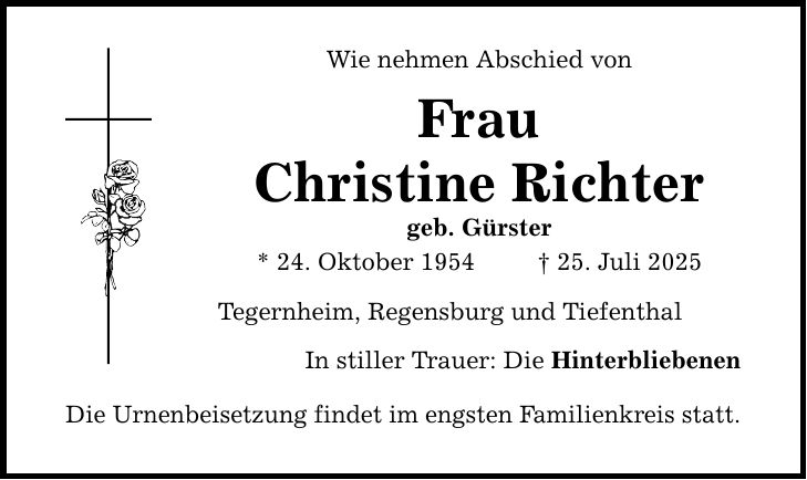 Wie nehmen Abschied von Frau Christine Richter geb. Gürster * 24. Oktober 1954 _ 25. Juli 2025 Tegernheim, Regensburg und Tiefenthal In stiller Trauer: Die Hinterbliebenen Die Urnenbeisetzung findet im engsten Familienkreis statt.