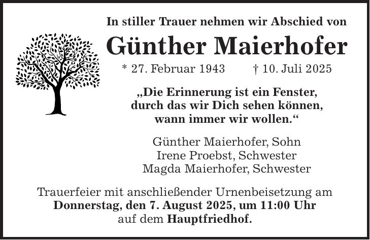 In stiller Trauer nehmen wir Abschied von Günther Maierhofer * 27. Februar 1943 + 10. Juli 2025 'Die Erinnerung ist ein Fenster, durch das wir Dich sehen können, wann immer wir wollen.' Günther Maierhofer, Sohn Irene Proebst, Schwester Magda Maierhofer, Schwester Trauerfeier mit anschließender Urnenbeisetzung am Donnerstag, den 7. August 2025, um 11:00 Uhr auf dem Hauptfriedhof.
