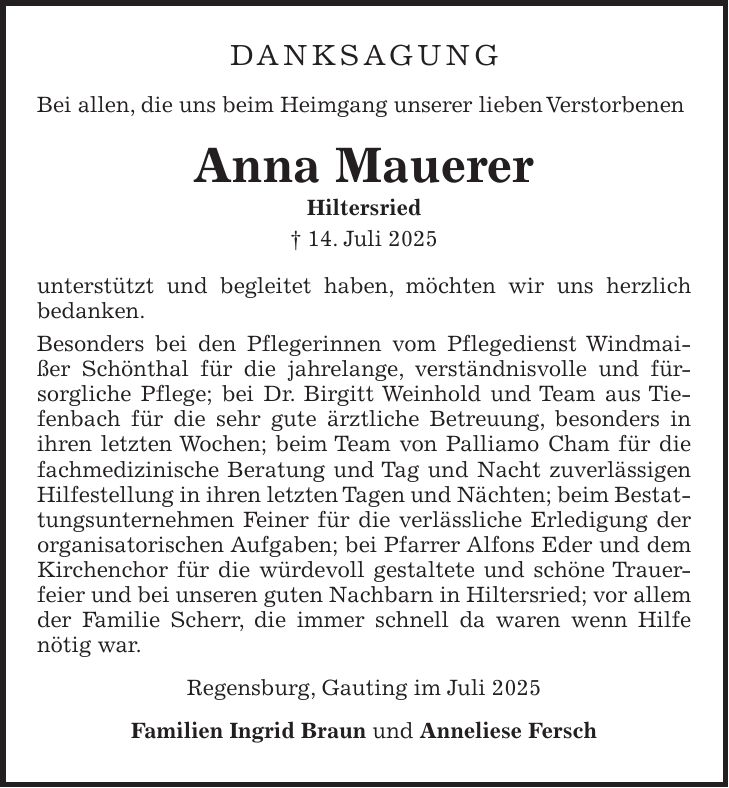 Danksagung Bei allen, die uns beim Heimgang unserer lieben Verstorbenen Anna Mauerer Hiltersried + 14. Juli 2025 unterstützt und begleitet haben, möchten wir uns herzlich bedanken. Besonders bei den Pflegerinnen vom Pflegedienst Windmaißer Schönthal für die jahrelange, verständnisvolle und fürsorgliche Pflege; bei Dr. Birgitt Weinhold und Team aus Tiefenbach für die sehr gute ärztliche Betreuung, besonders in ihren letzten Wochen; beim Team von Palliamo Cham für die fachmedizinische Beratung und Tag und Nacht zuverlässigen Hilfestellung in ihren letzten Tagen und Nächten; beim Bestattungsunternehmen Feiner für die verlässliche Erledigung der organisatorischen Aufgaben; bei Pfarrer Alfons Eder und dem Kirchenchor für die würdevoll gestaltete und schöne Trauerfeier und bei unseren guten Nachbarn in Hiltersried; vor allem der Familie Scherr, die immer schnell da waren wenn Hilfe nötig war. Regensburg, Gauting im Juli 2025 Familien Ingrid Braun und Anneliese Fersch