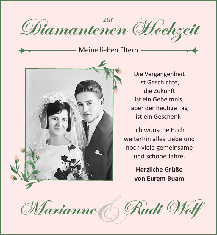&Diamantenen HochzeitDie Vergangenheit ist Geschichte, die Zukunft ist ein Geheimnis, aber der heutige Tag ist ein Geschenk! Ich wünsche Euch weiterhin alles Liebe und noch viele gemeinsame und schöne Jahre. Herzliche Grüße von Eurem Buam MarianneRudi WolfMeine lieben Elternzur