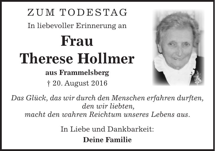 ZUM Todestag In liebevoller Erinnerung an Frau Therese Hollmer aus Frammelsberg + 20. August 2016 Das Glück, das wir durch den Menschen erfahren durften, den wir liebten, macht den wahren Reichtum unseres Lebens aus. In Liebe und Dankbarkeit: Deine Familie