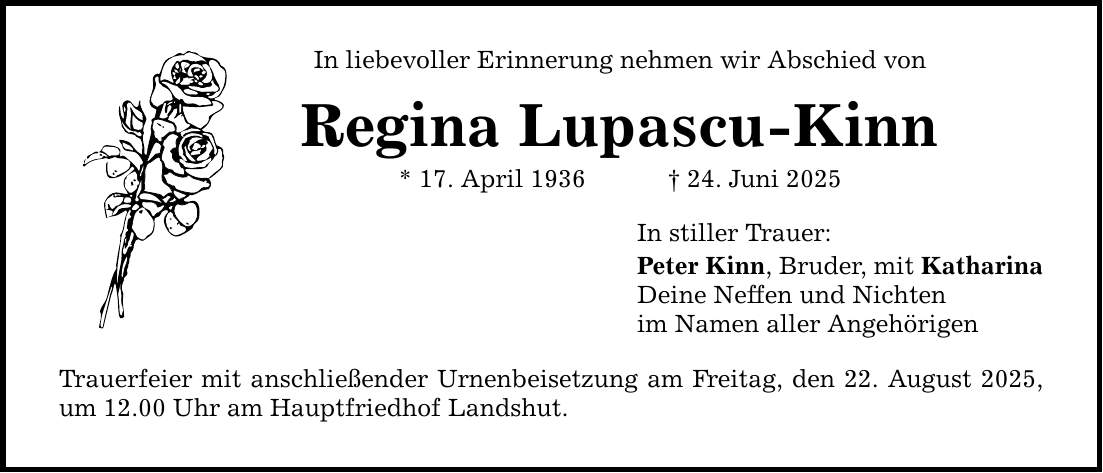 In liebevoller Erinnerung nehmen wir Abschied von Regina Lupascu-Kinn * 17. April 1936 _ 24. Juni 2025 Trauerfeier mit anschließender Urnenbeisetzung am Freitag, den 22. August 2025, um 12.00 Uhr am Hauptfriedhof Landshut. In stiller Trauer: Peter Kinn, Bruder, mit Katharina Deine Neffen und Nichten im Namen aller Angehörigen