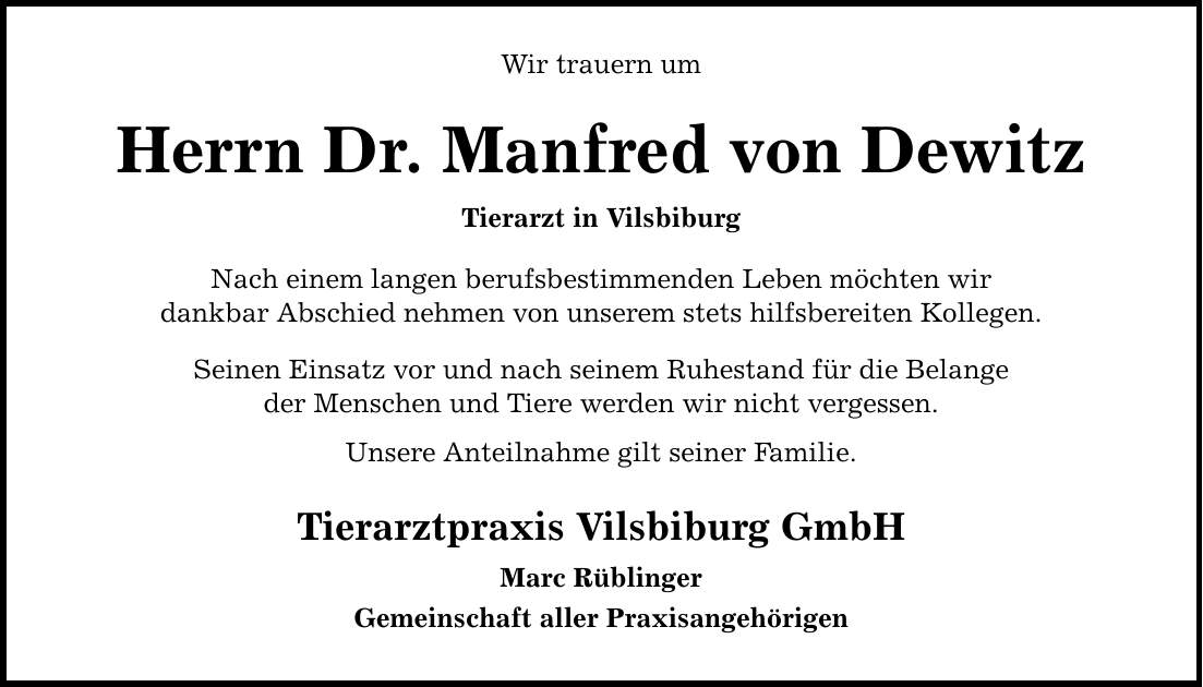 Wir trauern um Herrn Dr. Manfred von Dewitz Tierarzt in Vilsbiburg Nach einem langen berufsbestimmenden Leben möchten wir dankbar Abschied nehmen von unserem stets hilfsbereiten Kollegen. Seinen Einsatz vor und nach seinem Ruhestand für die Belange der Menschen und Tiere werden wir nicht vergessen. Unsere Anteilnahme gilt seiner Familie. Tierarztpraxis Vilsbiburg GmbH Marc Rüblinger Gemeinschaft aller Praxisangehörigen