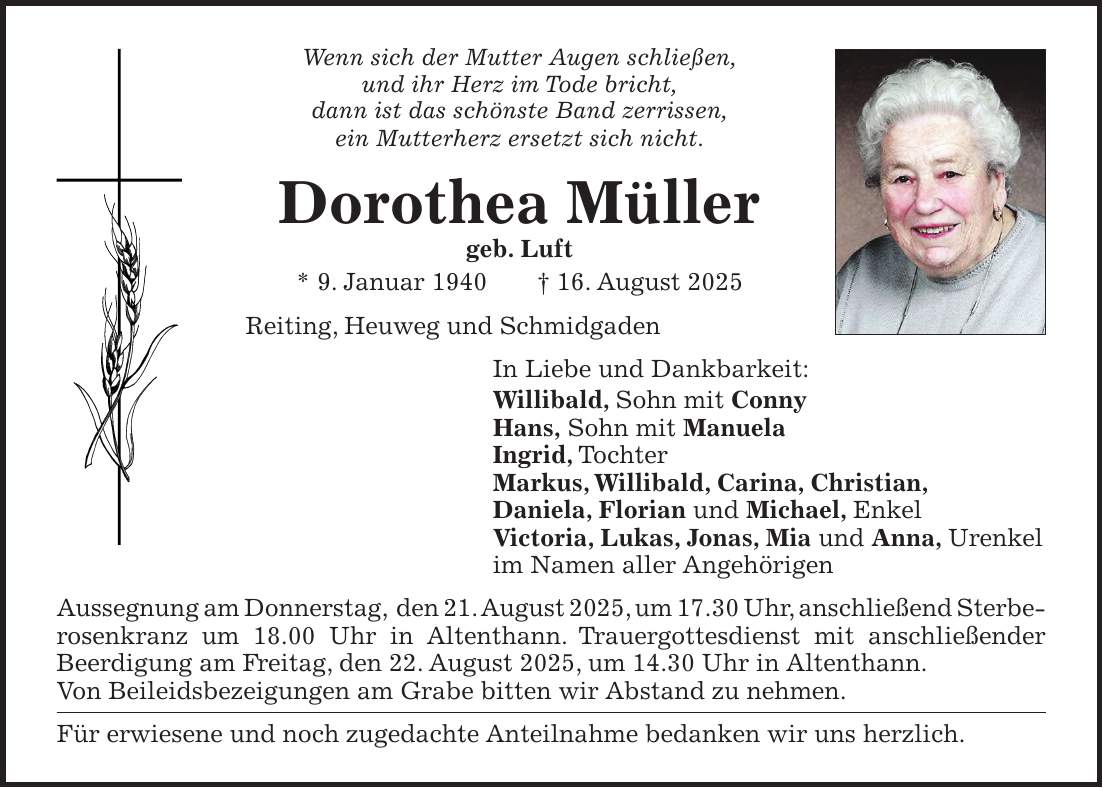 Wenn sich der Mutter Augen schließen, und ihr Herz im Tode bricht, dann ist das schönste Band zerrissen, ein Mutterherz ersetzt sich nicht. Dorothea Müller geb. Luft * 9. Januar 1940 + 16. August 2025 Reiting, Heuweg und Schmidgaden In Liebe und Dankbarkeit: Willibald, Sohn mit Conny Hans, Sohn mit Manuela Ingrid, Tochter Markus, Willibald, Carina, Christian, Daniela, Florian und Michael, Enkel Victoria, Lukas, Jonas, Mia und Anna, Urenkel im Namen aller Angehörigen Aussegnung am Donnerstag, den 21. August 2025, um 17.30 Uhr, anschließend Sterberosenkranz um 18.00 Uhr in Altenthann. Trauergottesdienst mit anschließender Beerdigung am Freitag, den 22. August 2025, um 14.30 Uhr in Altenthann. Von Beileidsbezeigungen am Grabe bitten wir Abstand zu nehmen. Für erwiesene und noch zugedachte Anteilnahme bedanken wir uns herzlich.
