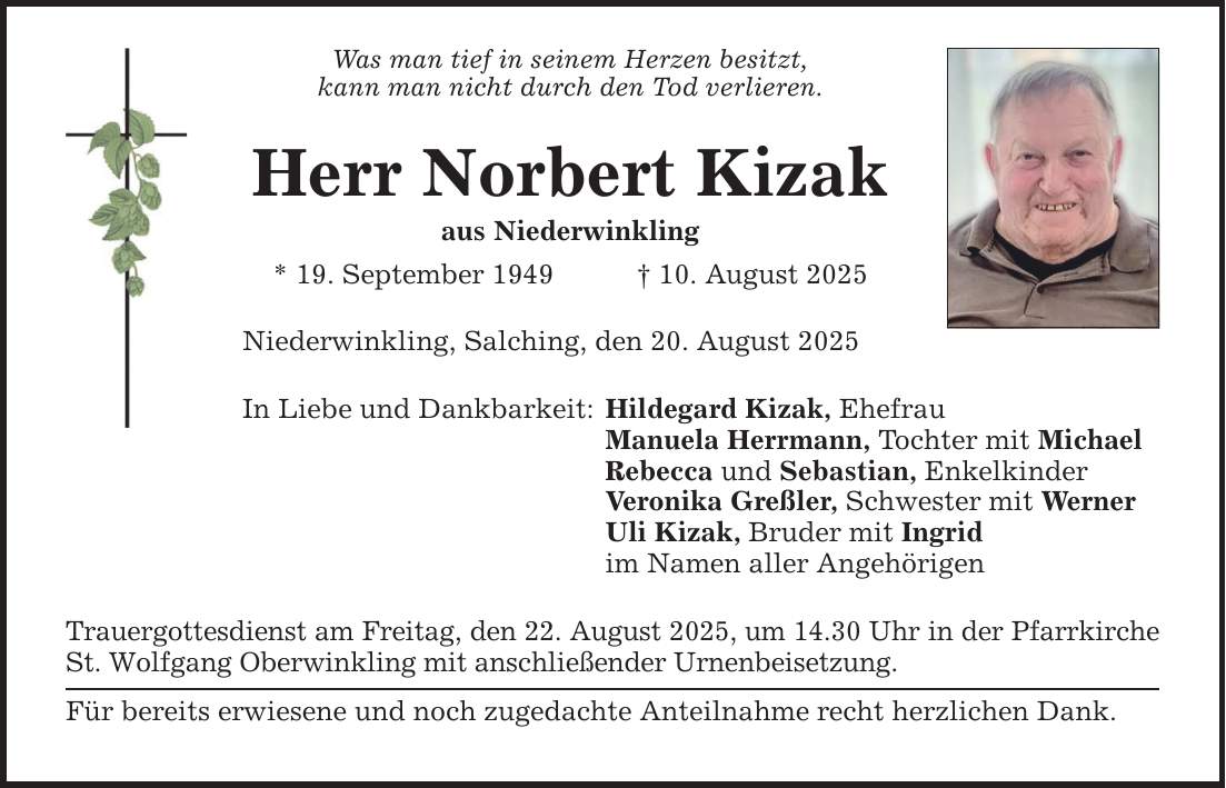 Was man tief in seinem Herzen besitzt, kann man nicht durch den Tod verlieren. Herr Norbert Kizak aus Niederwinkling * 19. September 1949 _ 10. August 2025 Niederwinkling, Salching, den 20. August 2025 In Liebe und Dankbarkeit: Hildegard Kizak, Ehefrau Manuela Herrmann, Tochter mit Michael Rebecca und Sebastian, Enkelkinder Veronika Greßler, Schwester mit Werner Uli Kizak, Bruder mit Ingrid im Namen aller Angehörigen Trauergottesdienst am Freitag, den 22. August 2025, um 14.30 Uhr in der Pfarrkirche St. Wolfgang Oberwinkling mit anschließender Urnenbeisetzung. Für bereits erwiesene und noch zugedachte Anteilnahme recht herzlichen Dank.
