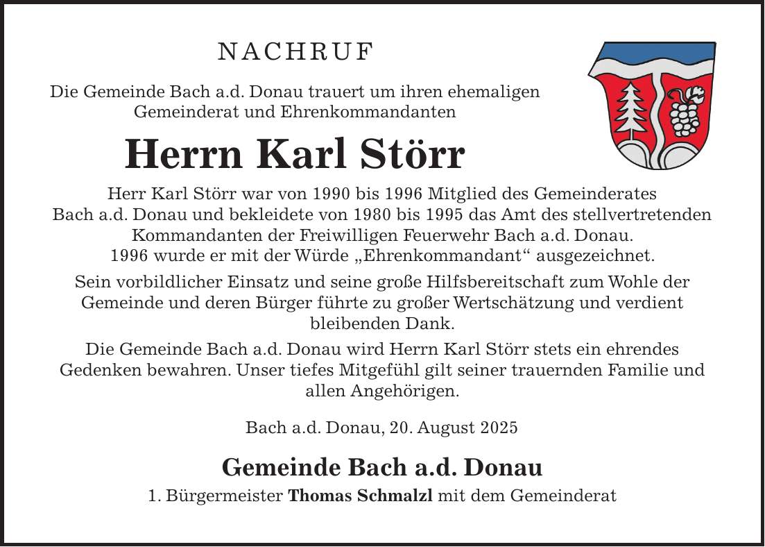 NACHRUF Die Gemeinde Bach a.d. Donau trauert um ihren ehemaligen Gemeinderat und Ehrenkommandanten Herrn Karl Störr Herr Karl Störr war von 1990 bis 1996 Mitglied des Gemeinderates Bach a.d. Donau und bekleidete von 1980 bis 1995 das Amt des stellvertretenden Kommandanten der Freiwilligen Feuerwehr Bach a.d. Donau. 1996 wurde er mit der Würde 'Ehrenkommandant' ausgezeichnet. Sein vorbildlicher Einsatz und seine große Hilfsbereitschaft zum Wohle der Gemeinde und deren Bürger führte zu großer Wertschätzung und verdient bleibenden Dank. Die Gemeinde Bach a.d. Donau wird Herrn Karl Störr stets ein ehrendes Gedenken bewahren. Unser tiefes Mitgefühl gilt seiner trauernden Familie und allen Angehörigen. Bach a.d. Donau, 20. August 2025 Gemeinde Bach a.d. Donau 1. Bürgermeister Thomas Schmalzl mit dem Gemeinderat