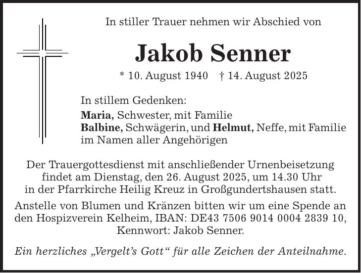 In stiller Trauer nehmen wir Abschied von Jakob Senner * 10. August 1940 + 14. August 2025 In stillem Gedenken: Maria, Schwester, mit Familie Balbine, Schwägerin, und Helmut, Neffe, mit Familie im Namen aller Angehörigen Der Trauergottesdienst mit anschließender Urnenbeisetzung findet am Dienstag, den 26. August 2025, um 14.30 Uhr in der Pfarrkirche Heilig Kreuz in Großgundertshausen statt. Anstelle von Blumen und Kränzen bitten wir um eine Spende an den Hospizverein Kelheim, IBAN: DE***, Kennwort: Jakob Senner. Ein herzliches 'Vergelt's Gott' für alle Zeichen der Anteilnahme.