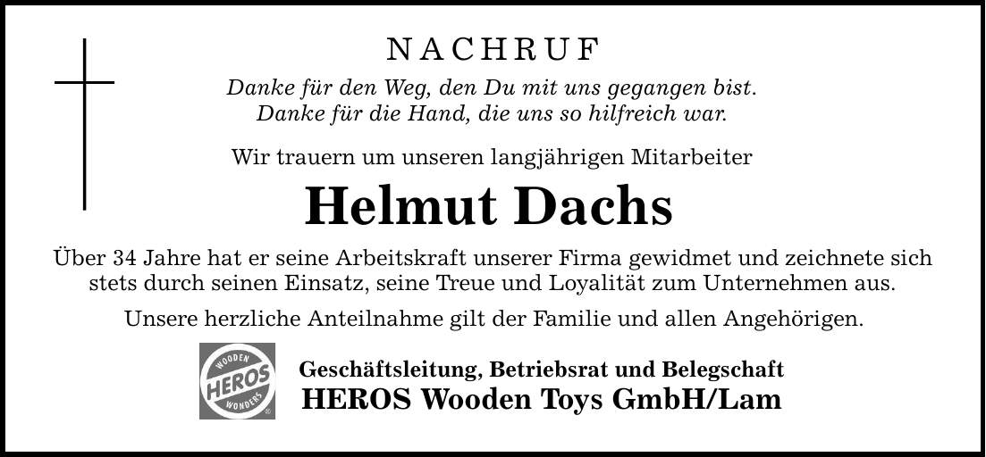 NACHRUFDanke für den Weg, den Du mit uns gegangen bist.Danke für die Hand, die uns so hilfreich war.Wir trauern um unseren langjährigen MitarbeiterHelmut DachsÜber 34 Jahre hat er seine Arbeitskraft unserer Firma gewidmet und zeichnete sich stets durch seinen Einsatz, seine Treue und Loyalität zum Unternehmen aus.Unsere herzliche Anteilnahme gilt der Familie und allen Angehörigen.Geschäftsleitung, Betriebsrat und BelegschaftHEROS Wooden Toys GmbH/Lam