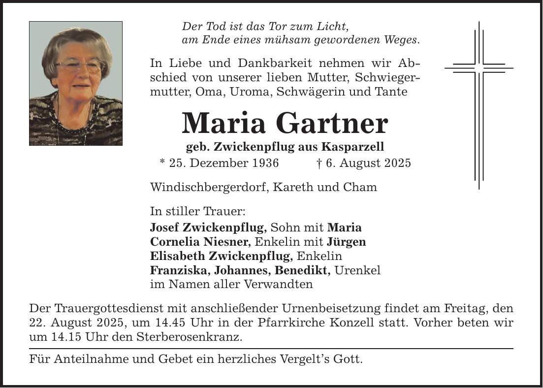 Der Tod ist das Tor zum Licht, am Ende eines mühsam gewordenen Weges. In Liebe und Dankbarkeit nehmen wir Abschied von unserer lieben Mutter, Schwiegermutter, Oma, Uroma, Schwägerin und Tante Maria Gartner geb. Zwickenpflug aus Kasparzell * 25. Dezember 1936 _ 6. August 2025 Windischbergerdorf, Kareth und Cham In stiller Trauer: Josef Zwickenpflug, Sohn mit Maria Cornelia Niesner, Enkelin mit Jürgen Elisabeth Zwickenpflug, Enkelin Franziska, Johannes, Benedikt, Urenkel im Namen aller Verwandten Der Trauergottesdienst mit anschließender Urnenbeisetzung findet am Freitag, den 22. August 2025, um 14.45 Uhr in der Pfarrkirche Konzell statt. Vorher beten wir um 14.15 Uhr den Sterberosenkranz. Für Anteilnahme und Gebet ein herzliches Vergelt's Gott.