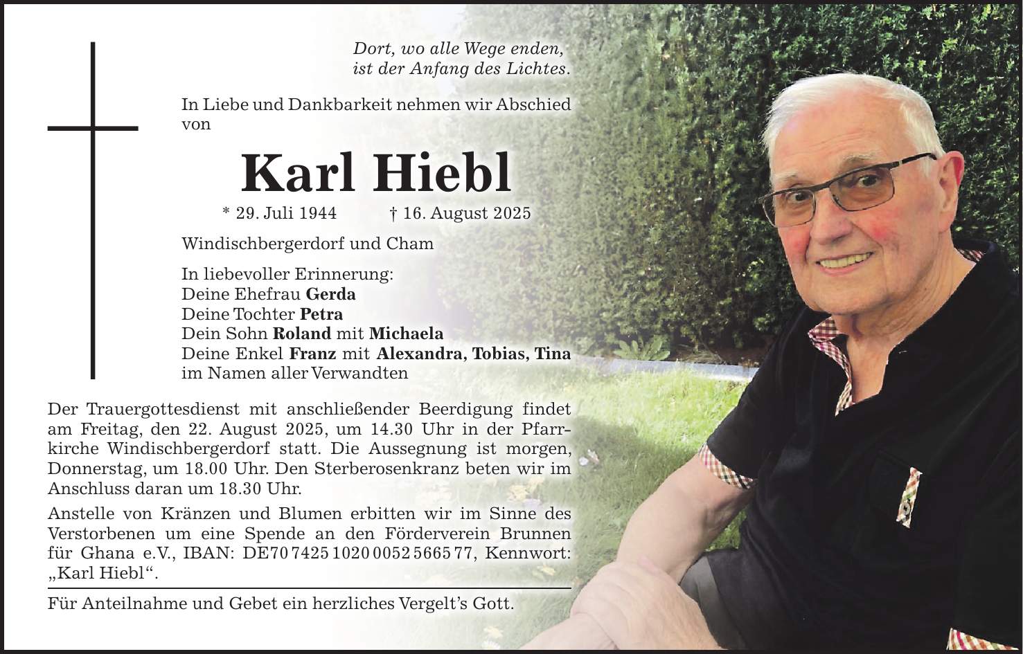 Dort, wo alle Wege enden, ist der Anfang des Lichtes. In Liebe und Dankbarkeit nehmen wir Abschied von Karl Hiebl * 29. Juli 1944 + 16. August 2025 Windischbergerdorf und Cham In liebevoller Erinnerung: Deine Ehefrau Gerda Deine Tochter Petra Dein Sohn Roland mit Michaela Deine Enkel Franz mit Alexandra, Tobias, Tina im Namen aller Verwandten Der Trauergottesdienst mit anschließender Beerdigung findet am Freitag, den 22. August 2025, um 14.30 Uhr in der Pfarrkirche Windischbergerdorf statt. Die Aussegnung ist morgen, Donnerstag, um 18.00 Uhr. Den Sterberosenkranz beten wir im Anschluss daran um 18.30 Uhr. Anstelle von Kränzen und Blumen erbitten wir im Sinne des Verstorbenen um eine Spende an den Förderverein Brunnen für Ghana e.V., IBAN: DE***, Kennwort: 'Karl Hiebl'. Für Anteilnahme und Gebet ein herzliches Vergelt's Gott.