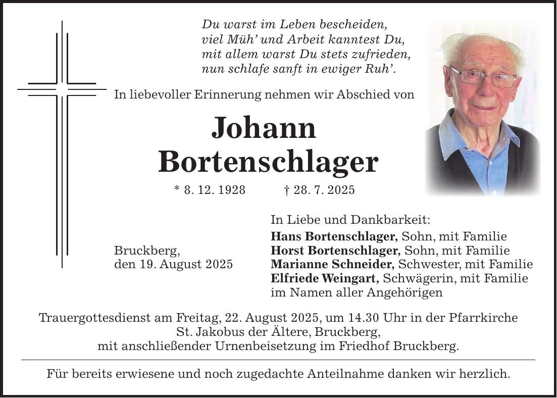 Du warst im Leben bescheiden, viel Müh' und Arbeit kanntest Du, mit allem warst Du stets zufrieden, nun schlafe sanft in ewiger Ruh'. In liebevoller Erinnerung nehmen wir Abschied von Johann Bortenschlager * 8. 12. 1928 + 28. 7. 2025 In Liebe und Dankbarkeit: Hans Bortenschlager, Sohn, mit Familie Bruckberg, Horst Bortenschlager, Sohn, mit Familie den 19. August 2025 Marianne Schneider, Schwester, mit Familie Elfriede Weingart, Schwägerin, mit Familie im Namen aller Angehörigen Trauergottesdienst am Freitag, 22. August 2025, um 14.30 Uhr in der Pfarrkirche St. Jakobus der Ältere, Bruckberg, mit anschließender Urnenbeisetzung im Friedhof Bruckberg. Für bereits erwiesene und noch zugedachte Anteilnahme danken wir herzlich.