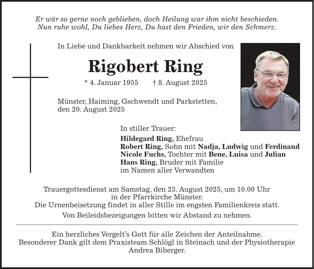 Er wär so gerne noch geblieben, doch Heilung war ihm nicht beschieden. Nun ruhe wohl, Du liebes Herz, Du hast den Frieden, wir den Schmerz. In Liebe und Dankbarkeit nehmen wir Abschied von Rigobert Ring * 4. Januar 1955 + 8. August 2025 Münster, Haiming, Gschwendt und Parkstetten, den 20. August 2025 In stiller Trauer: Hildegard Ring, Ehefrau Robert Ring, Sohn mit Nadja, Ludwig und Ferdinand Nicole Fuchs, Tochter mit Bene, Luisa und Julian Hans Ring, Bruder mit Familie im Namen aller Verwandten Trauergottesdienst am Samstag, den 23. August 2025, um 10.00 Uhr in der Pfarrkirche Münster. Die Urnenbeisetzung findet in aller Stille im engsten Familienkreis statt. Von Beileidsbezeigungen bitten wir Abstand zu nehmen. Ein herzliches Vergelt's Gott für alle Zeichen der Anteilnahme. Besonderer Dank gilt dem Praxisteam Schlögl in Steinach und der Physiotherapie Andrea Biberger.