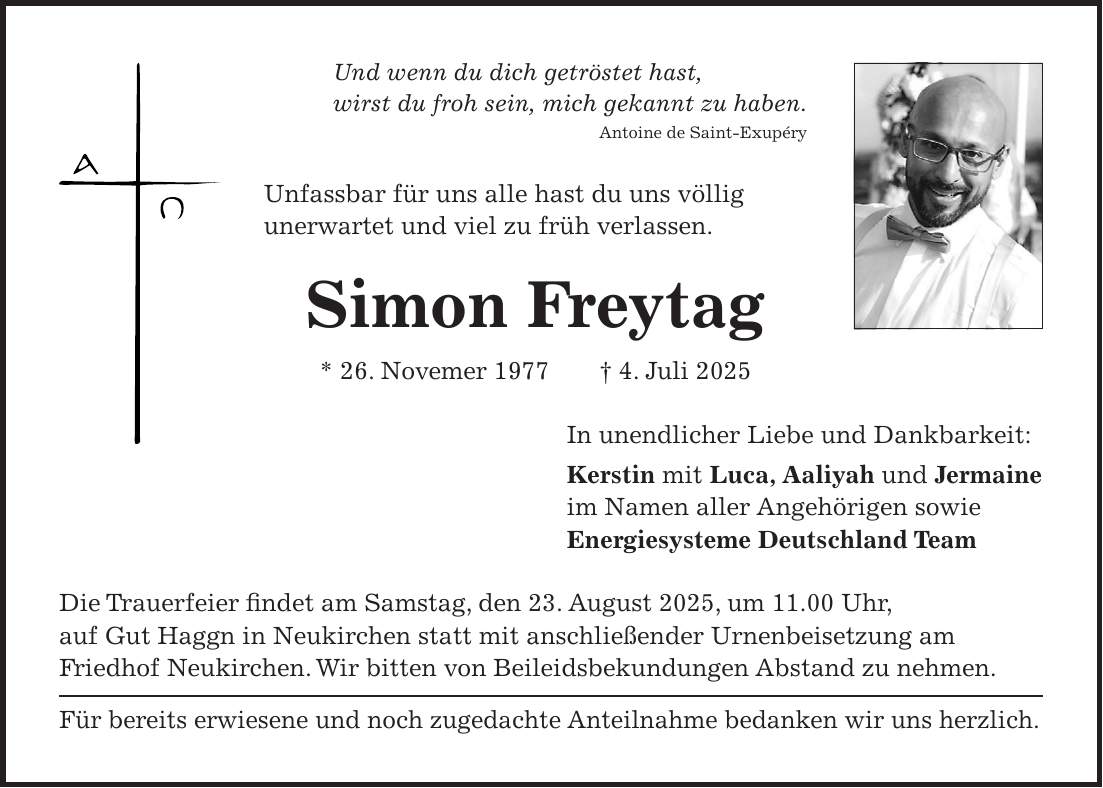 Und wenn du dich getröstet hast, wirst du froh sein, mich gekannt zu haben. Antoine de Saint-Exupéry Unfassbar für uns alle hast du uns völlig unerwartet und viel zu früh verlassen. Simon Freytag * 26. Novemer 1977 + 4. Juli 2025 In unendlicher Liebe und Dankbarkeit: Kerstin mit Luca, Aaliyah und Jermaine im Namen aller Angehörigen sowie Energiesysteme Deutschland Team Die Trauerfeier findet am Samstag, den 23. August 2025, um 11.00 Uhr, auf Gut Haggn in Neukirchen statt mit anschließender Urnenbeisetzung am Friedhof Neukirchen. Wir bitten von Beileidsbekundungen Abstand zu nehmen. Für bereits erwiesene und noch zugedachte Anteilnahme bedanken wir uns herzlich. 