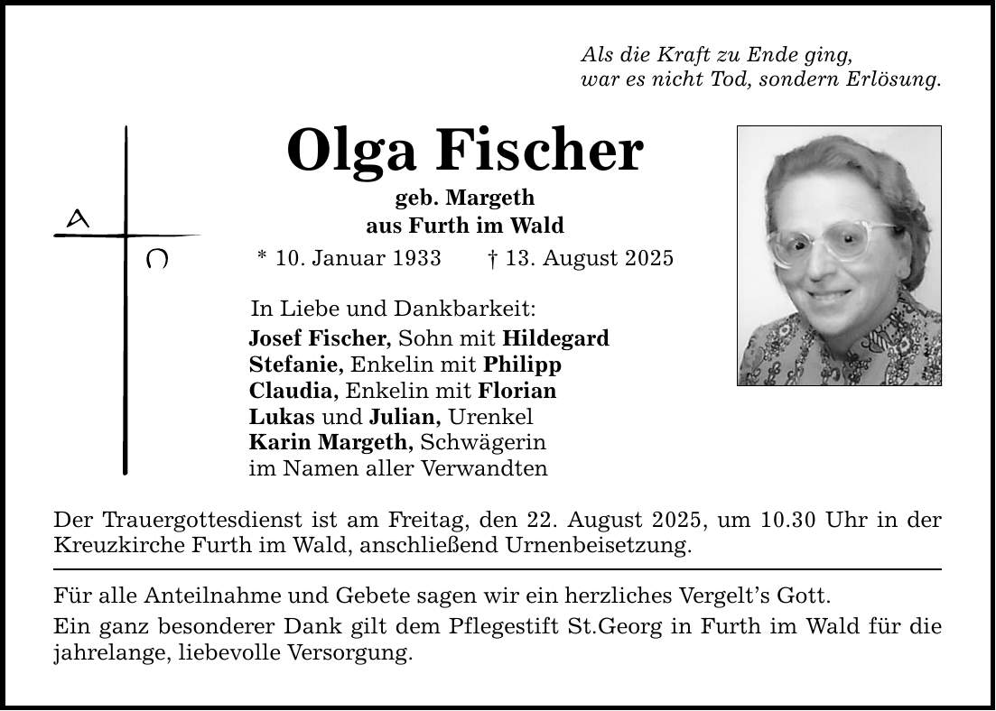 Als die Kraft zu Ende ging, war es nicht Tod, sondern Erlösung. Olga Fischer geb. Margeth aus Furth im Wald * 10. Januar 1933 _ 13. August 2025 In Liebe und Dankbarkeit: Josef Fischer, Sohn mit Hildegard Stefanie, Enkelin mit Philipp Claudia, Enkelin mit Florian Lukas und Julian, Urenkel Karin Margeth, Schwägerin im Namen aller Verwandten Der Trauergottesdienst ist am Freitag, den 22. August 2025, um 10.30 Uhr in der Kreuzkirche Furth im Wald, anschließend Urnenbeisetzung. Für alle Anteilnahme und Gebete sagen wir ein herzliches Vergelt's Gott. Ein ganz besonderer Dank gilt dem Pflegestift St.Georg in Furth im Wald für die jahrelange, liebevolle Versorgung.