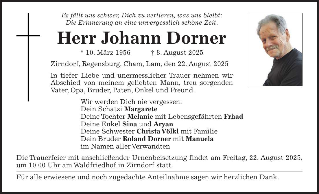 Es fällt uns schwer, Dich zu verlieren, was uns bleibt: Die Erinnerung an eine unvergesslich schöne Zeit. Herr Johann Dorner * 10. März 1956 + 8. August 2025 Zirndorf, Regensburg, Cham, Lam, den 22. August 2025 In tiefer Liebe und unermesslicher Trauer nehmen wir Abschied von meinem geliebten Mann, treu sorgenden Vater, Opa, Bruder, Paten, Onkel und Freund. Wir werden Dich nie vergessen: Dein Schatzi Margarete Deine Tochter Melanie mit Lebensgefährten Frhad Deine Enkel Sina und Aryan Deine Schwester Christa Völkl mit Familie Dein Bruder Roland Dorner mit Manuela im Namen aller Verwandten Die Trauerfeier mit anschließender Urnenbeisetzung findet am Freitag, 22. August 2025, um 10.00 Uhr am Waldfriedhof in Zirndorf statt. Für alle erwiesene und noch zugedachte Anteilnahme sagen wir herzlichen Dank.