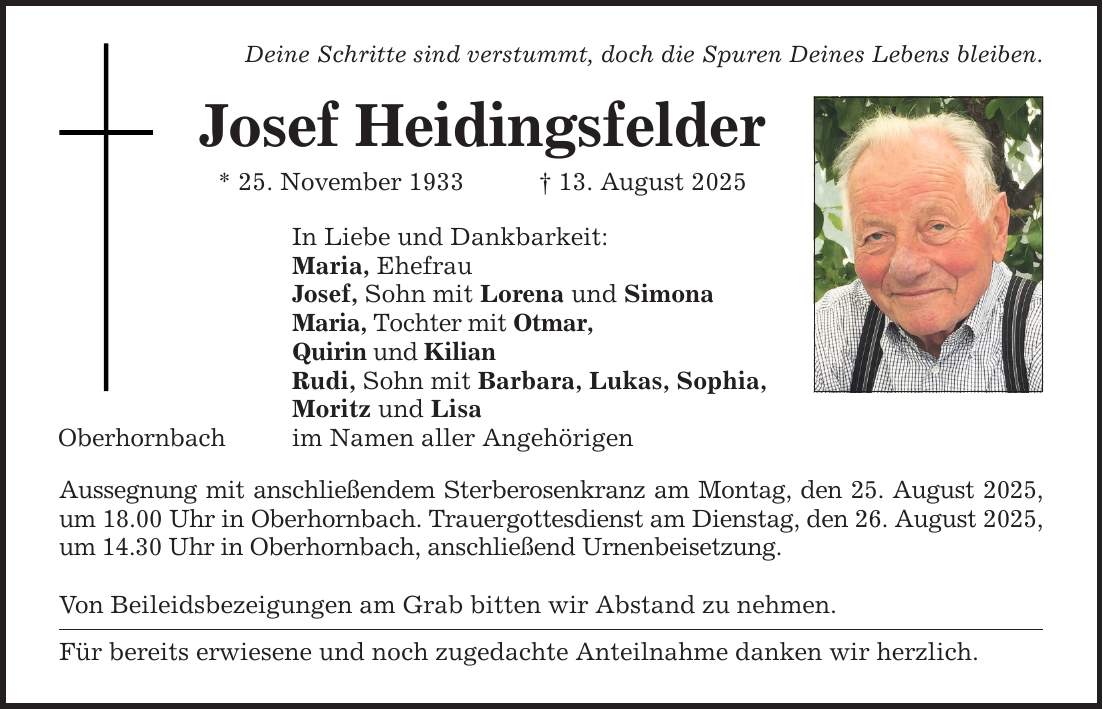 Oberhornbach Deine Schritte sind verstummt, doch die Spuren Deines Lebens bleiben. Josef Heidingsfelder * 25. November 1933 _ 13. August 2025 In Liebe und Dankbarkeit: Maria, Ehefrau Josef, Sohn mit Lorena und Simona Maria, Tochter mit Otmar, Quirin und Kilian Rudi, Sohn mit Barbara, Lukas, Sophia, Moritz und Lisa im Namen aller Angehörigen Aussegnung mit anschließendem Sterberosenkranz am Montag, den 25. August 2025, um 18.00 Uhr in Oberhornbach. Trauergottesdienst am Dienstag, den 26. August 2025, um 14.30 Uhr in Oberhornbach, anschließend Urnenbeisetzung. Von Beileidsbezeigungen am Grab bitten wir Abstand zu nehmen. Für bereits erwiesene und noch zugedachte Anteilnahme danken wir herzlich.