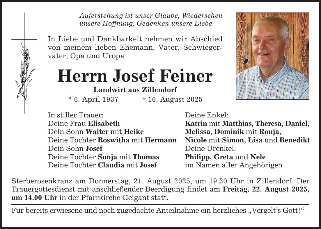 Auferstehung ist unser Glaube, Wiedersehen unsere Hoffnung, Gedenken unsere Liebe. In Liebe und Dankbarkeit nehmen wir Abschied von meinem lieben Ehemann, Vater, Schwiegervater, Opa und Uropa Herrn Josef Feiner Landwirt aus Zillendorf * 6. April 1937 _ 16. August 2025 In stiller Trauer: Deine Frau Elisabeth Dein Sohn Walter mit Heike Deine Tochter Roswitha mit Hermann Dein Sohn Josef Deine Tochter Sonja mit Thomas Deine Tochter Claudia mit Josef Sterberosenkranz am Donnerstag, 21. August 2025, um 19.30 Uhr in Zillendorf. Der Trauergottesdienst mit anschließender Beerdigung findet am Freitag, 22. August 2025, um 14.00 Uhr in der Pfarrkirche Geigant statt. Für bereits erwiesene und noch zugedachte Anteilnahme ein herzliches 