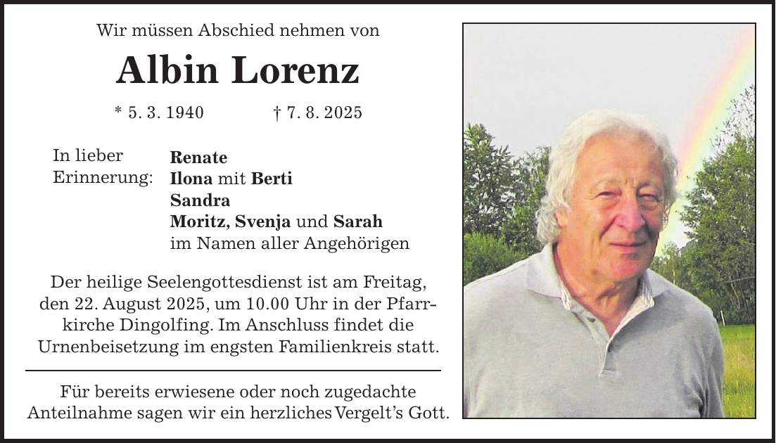Wir müssen Abschied nehmen von Albin Lorenz * 5. 3. 1940 + 7. 8. 2025 Renate Ilona mit Berti Sandra Moritz, Svenja und Sarah im Namen aller Angehörigen Der heilige Seelengottesdienst ist am Freitag, den 22. August 2025, um 10.00 Uhr in der Pfarr- kirche Dingolfing. Im Anschluss findet die Urnenbeisetzung im engsten Familienkreis statt. Für bereits erwiesene oder noch zugedachte Anteilnahme sagen wir ein herzliches Vergelt's Gott.In lieber Erinnerung:
