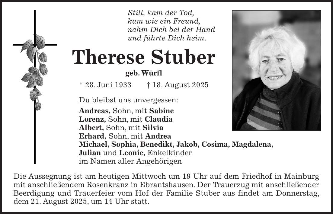 Still, kam der Tod, kam wie ein Freund, nahm Dich bei der Hand und führte Dich heim. Therese Stuber geb. Würfl * 28. Juni 1933 + 18. August 2025 Du bleibst uns unvergessen: Andreas, Sohn, mit Sabine Lorenz, Sohn, mit Claudia Albert, Sohn, mit Silvia Erhard, Sohn, mit Andrea Michael, Sophia, Benedikt, Jakob, Cosima, Magdalena, Julian und Leonie, Enkelkinder im Namen aller Angehörigen Die Aussegnung ist am heutigen Mittwoch um 19 Uhr auf dem Friedhof in Mainburg mit anschließendem Rosenkranz in Ebrantshausen. Der Trauerzug mit anschließender Beerdigung und Trauerfeier vom Hof der Familie Stuber aus findet am Donnerstag, dem 21. August 2025, um 14 Uhr statt.