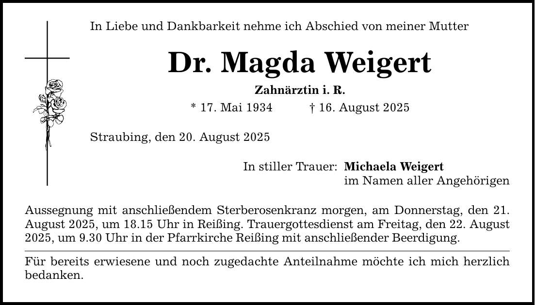 In Liebe und Dankbarkeit nehme ich Abschied von meiner Mutter Dr. Magda Weigert Zahnärztin i. R. * 17. Mai 1934 _ 16. August 2025 Straubing, den 20. August 2025 In stiller Trauer: Aussegnung mit anschließendem Sterberosenkranz morgen, am Donnerstag, den 21. August 2025, um 18.15 Uhr in Reißing. Trauergottesdienst am Freitag, den 22. August 2025, um 9.30 Uhr in der Pfarrkirche Reißing mit anschließender Beerdigung. Für bereits erwiesene und noch zugedachte Anteilnahme möchte ich mich herzlich bedanken. Michaela Weigert im Namen aller Angehörigen