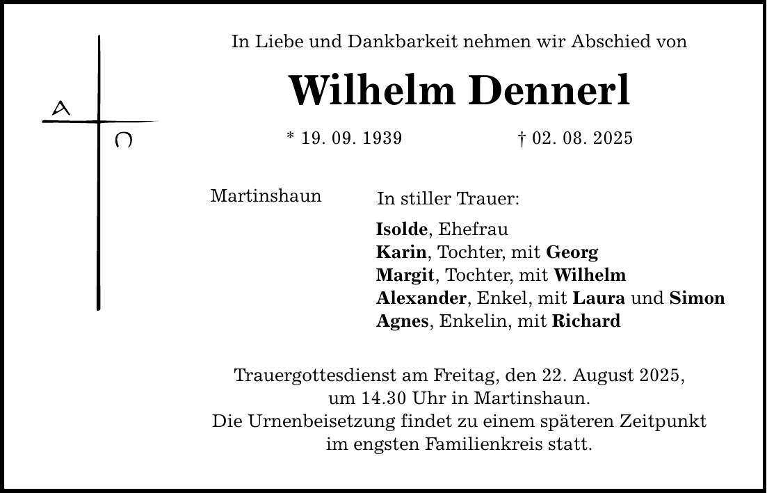 In Liebe und Dankbarkeit nehmen wir Abschied von Wilhelm Dennerl * 19. 09. 1939 _ 02. 08. 2025 Martinshaun In stiller Trauer: Isolde, Ehefrau Karin, Tochter, mit Georg Margit, Tochter, mit Wilhelm Alexander, Enkel, mit Laura und Simon Agnes, Enkelin, mit Richard Trauergottesdienst am Freitag, den 22. August 2025, um 14.30 Uhr in Martinshaun. Die Urnenbeisetzung findet zu einem späteren Zeitpunkt im engsten Familienkreis statt.