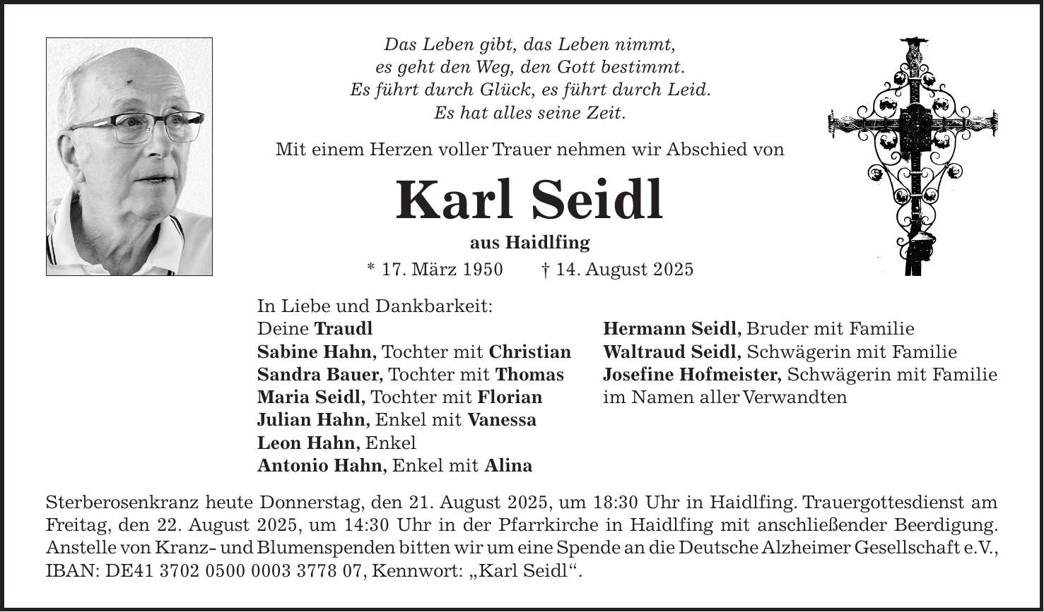 Das Leben gibt, das Leben nimmt, es geht den Weg, den Gott bestimmt. Es führt durch Glück, es führt durch Leid. Es hat alles seine Zeit. Mit einem Herzen voller Trauer nehmen wir Abschied von Karl Seidl aus Haidlfing * 17. März 1950 + 14. August 2025 In Liebe und Dankbarkeit: Deine Traudl Hermann Seidl, Bruder mit Familie Sabine Hahn, Tochter mit Christian Waltraud Seidl, Schwägerin mit Familie Sandra Bauer, Tochter mit Thomas Josefine Hofmeister, Schwägerin mit Familie Maria Seidl, Tochter mit Florian im Namen aller Verwandten Julian Hahn, Enkel mit Vanessa Leon Hahn, Enkel Antonio Hahn, Enkel mit Alina Sterberosenkranz heute Donnerstag, den 21. August 2025, um 18:30 Uhr in Haidlfing. Trauergottesdienst am Freitag, den 22. August 2025, um 14:30 Uhr in der Pfarrkirche in Haidlfing mit anschließender Beerdigung. Anstelle von Kranz- und Blumenspenden bitten wir um eine Spende an die Deutsche Alzheimer Gesellschaft e.V., IBAN: DE***, Kennwort: 'Karl Seidl'.